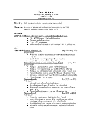 Trent W. Gunn
831 33rd Street, Tell City, IN 47586
(812) 719-2530
twgunn@eagles.usi.edu
Objective: Full-time position in the Manufacturing Engineer field
Education: Bachelor of Science in Manufacturing Engineering, Spring 2015
Minor in Business Administration, Spring 2016
Pertinent
Experience: Member of the University of Southern Indiana Baseball Team
 2014 NCAA Division II National Champion
 Worksuccessfully as a team
 Practice3-5 hours a day
 Initiate workand personal practiceunsupervised to get improve
Work
Experience: Empire Contractors, Inc. May 2015-Aug. 2015
Evansville,IN
 Worked as a laborer in commercial constructionand demolition
projects
 Assisted withconcrete pouring and steel erection
 Learned to run various types of machinery
University of Southern Indiana – Senior Design Project Spring 2015
Evansville,IN
 Designed a dust collectionsystem for the CNC router
 Designed various parts using CAD and SolidWorks software
 Designed and fabricated a beam with an arm for the vacuum hose
 Machined various parts necessary forthe dust collectionsystem
 Calculated economic analysis, system flows, and material strengths
 Worked unsupervised as a team
Waupaca Foundry Jun. 2014-Aug. 2014
Tell City, IN
 Interned under a Manufacturing Engineer
 Helped design walkwaysthroughout the entire plant
 Redesigned the banding line to save money and improve flow to
semi trucks
 Worked withmaintenance crew and fabricationcrew
Waupaca Foundry Jun. 2013-Jul. 2013
Tell City, IN
 Worked in Maintenance – Fabrication Shop Phase II
 Learned how to perform many different skills such as milling,
welding, grinding, torching, and other helpful skills
 Helped build different systems to increase production in the plant
 Assisted in building a steel turn table forloading and unloading
cores
 
