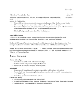 Henden CV, 2
University of Wisconsin-Eau Claire Spring 2015
Implications of Removing Russian Olive Trees on Invertebrate Diversity along the Escalante
River
Escalante, UT
Advisor: Dr. Todd Wellnitz
 Set up pitfall traps along transects within study sites in the Escalante Valley that had previous Russian
Olive removal projects, and compared them with a study site with no removal project.
 Measured several parameters, such as percent vegetative cover, percent canopy cover, and soil moisture in
the areas surrounding our pitfalls and used statistical software R for analysis
 Submitted findings to the Escalante River Watershed Partnership
Research Presentations
Anders, A (2015, November) Evolution of integrated fluvial networks on formerly glaciated low-relief
landscapes. Poster presented at the 2015 American Geophysical Union Fall meeting (co-author)
Henden, J (2015, August) Pre-Settlement Drainage Network Configuration in the Upper Sangamon River Basin.
Poster presented and oral presentation at National Great Rivers Research and Education Center Symposium
Henden, J (2015, April) Distribution of USDA SAFE CRP farms in relation to historically documented populations
of the federally endangered Karner Blue Butterfly, Eau Claire County, WI. Poster presented at Research Day at
University of Wisconsin-Eau Claire
Relevant Coursework
General Entomology
 Learned how to identify insects and use taxonomic keys
 Explored different ecological services provided by insects
 Introduced to the concept of Integrated Pest Management
Biostatistics
 Developed skills in graphical analysis, parameter estimation, and formal tests of hypotheses
 Acquired basic level of understanding for t-tests, linear regression analysis, principle component analysis
and model building
 Learned how to use open source statistical software r
Conservation Biology
 Learned scientific basis for conservation of biodiversity
 Explored global efforts in research, education, and advocacy for conserving genes, species, and ecosystems
 Gained experience with invasive species management and education
 