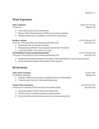 Henden CV, 3
Work Experience
Study Technician Spring 2015-Present
Covance Inc. Madison, WI
 Assess and document clinical observations
 Manage studies following protocol, SOPs and government regulations
 Maintain animal rooms in compliance with AAALAC requirements
Resident Assistant Fall 2014-Spring 2015
University of Wisconsin-Eau Claire Housing and Residence Life Eau Claire, WI
 Maintained a safe environment for students
 Designed and coordinated various programs and activities for residents
 Connected residents with resources on campus
Sustainability Living Learning Programmer Fall 2013-Spring 2014
University of Wisconsin-Eau Claire Housing and Residence Life Eau Claire, WI
 Designed and coordinated programs for members of the Sustainability Living Learning Community
 Led an outreach presentation with members of the community
Involvements
Native Plant Gardening Summer 2016
UW Madison Arboretum Madison, WI
 Learned to identify invasive species and helped weed native plant gardens
 Collected seeds to be used in future gardening projects
Putnam Parks Commission Fall 2013-Fall 2015
Commission of University of Wisconsin-Eau Claire Student Senate Eau Claire, WI
 Discussed condition of State Natural Area Putnam Park
 Worked with local volunteers interested in improving trails
 Resolved conflict when local business owners were removing dead trees
 