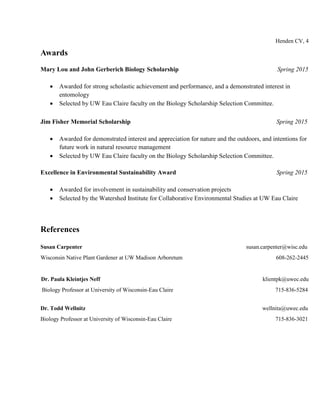 Henden CV, 4
Awards
Mary Lou and John Gerberich Biology Scholarship Spring 2015
 Awarded for strong scholastic achievement and performance, and a demonstrated interest in
entomology
 Selected by UW Eau Claire faculty on the Biology Scholarship Selection Committee.
Jim Fisher Memorial Scholarship Spring 2015
 Awarded for demonstrated interest and appreciation for nature and the outdoors, and intentions for
future work in natural resource management
 Selected by UW Eau Claire faculty on the Biology Scholarship Selection Committee.
Excellence in Environmental Sustainability Award Spring 2015
 Awarded for involvement in sustainability and conservation projects
 Selected by the Watershed Institute for Collaborative Environmental Studies at UW Eau Claire
References
Susan Carpenter susan.carpenter@wisc.edu
Wisconsin Native Plant Gardener at UW Madison Arboretum 608-262-2445
Dr. Paula Kleintjes Neff klientpk@uwec.edu
Biology Professor at University of Wisconsin-Eau Claire 715-836-5284
Dr. Todd Wellnitz wellnita@uwec.edu
Biology Professor at University of Wisconsin-Eau Claire 715-836-3021
 