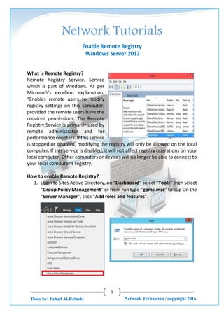 1
Network Technician / copyright 2016Done by: Fahad Al-Balushi
Enable Remote Registry
Windows Server 2012
What is Remote Registry?
Remote Registry Service. Service
which is part of Windows. As per
Microsoft’s excellent explanation.
“Enables remote users to modify
registry settings on this computer,
provided the remote users have the
required permissions. The Remote
Registry Service is primarily used by
remote administrator and for
performance counters. If this service
is stopped or disabled, modifying the registry will only be allowed on the local
computer. If this service is disabled, it will not affect registry operations on your
local computer. Other computers or devices will no longer be able to connect to
your local computer’s registry.
How to enable Remote Registry?
1. Login to Sites Active Directory, on “Dashboard” select “Tools” then select
“Group Policy Management” or from run type “gpmc.msc” Group On the
“Server Manager”, click “Add roles and features”.
 