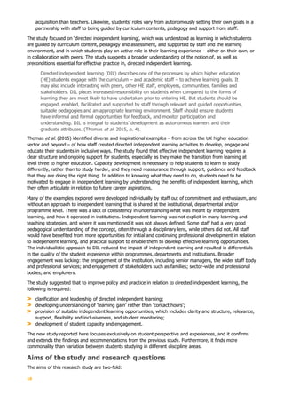 10
acquisition than teachers. Likewise, students’ roles vary from autonomously setting their own goals in a
partnership with staff to being guided by curriculum contents, pedagogy and support from staff.
The study focused on ‘directed independent learning’, which was understood as learning in which students
are guided by curriculum content, pedagogy and assessment, and supported by staff and the learning
environment, and in which students play an active role in their learning experience – either on their own, or
in collaboration with peers. The study suggests a broader understanding of the notion of, as well as
preconditions essential for effective practice in, directed independent learning.
Directed independent learning (DIL) describes one of the processes by which higher education
(HE) students engage with the curriculum – and academic staff – to achieve learning goals. It
may also include interacting with peers, other HE staff, employers, communities, families and
stakeholders. DIL places increased responsibility on students when compared to the forms of
learning they are most likely to have undertaken prior to entering HE. But students should be
engaged, enabled, facilitated and supported by staff through relevant and guided opportunities,
suitable pedagogies and an appropriate learning environment. Staff should ensure students
have informal and formal opportunities for feedback, and monitor participation and
understanding. DIL is integral to students’ development as autonomous learners and their
graduate attributes. (Thomas et al. 2015, p. 4).
Thomas et al. (2015) identified diverse and inspirational examples – from across the UK higher education
sector and beyond – of how staff created directed independent learning activities to develop, engage and
educate their students in inclusive ways. The study found that effective independent learning requires a
clear structure and ongoing support for students, especially as they make the transition from learning at
level three to higher education. Capacity development is necessary to help students to learn to study
differently, rather than to study harder, and they need reassurance through support, guidance and feedback
that they are doing the right thing. In addition to knowing what they need to do, students need to be
motivated to engage in independent learning by understanding the benefits of independent learning, which
they often articulate in relation to future career aspirations.
Many of the examples explored were developed individually by staff out of commitment and enthusiasm, and
without an approach to independent learning that is shared at the institutional, departmental and/or
programme level. There was a lack of consistency in understanding what was meant by independent
learning, and how it operated in institutions. Independent learning was not explicit in many learning and
teaching strategies, and where it was mentioned it was not always defined. Some staff had a very good
pedagogical understanding of the concept, often through a disciplinary lens, while others did not. All staff
would have benefited from more opportunities for initial and continuing professional development in relation
to independent learning, and practical support to enable them to develop effective learning opportunities.
The individualistic approach to DIL reduced the impact of independent learning and resulted in differentials
in the quality of the student experience within programmes, departments and institutions. Broader
engagement was lacking: the engagement of the institution, including senior managers, the wider staff body
and professional services; and engagement of stakeholders such as families; sector-wide and professional
bodies; and employers.
The study suggested that to improve policy and practice in relation to directed independent learning, the
following is required:
clarification and leadership of directed independent learning;
developing understanding of ‘learning gain’ rather than ‘contact hours’;
provision of suitable independent learning opportunities, which includes clarity and structure, relevance,
support, flexibility and inclusiveness, and student monitoring;
development of student capacity and engagement.
The new study reported here focuses exclusively on student perspective and experiences, and it confirms
and extends the findings and recommendations from the previous study. Furthermore, it finds more
commonality than variation between students studying in different discipline areas.
Aims of the study and research questions
The aims of this research study are two-fold:
 