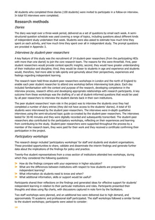 14
All students who completed three diaries (100 students) were invited to participate in a follow-on interview.
In total 93 interviews were completed.
Research methods
Diaries
The diary was kept over a three-week period, delivered as a set of questions by email each week. A semi-
structured question schedule was used covering a range of topics, including questions about different kinds
of independent study undertaken that week. Students were also asked to estimate how much time they
spent on each activity, and how much time they spent over all in independent study. The prompt questions
are provided in Appendix 3.
Interviews by student-peer researchers
A key feature of this study was the recruitment of 14 student-peer researchers (from the participating HEIs
with more than one diarist) to join the core research team. The reasons for this were threefold. First, peer
student researchers would provide context-specific insights; second, they would have greater understanding
of their institution and discipline; third, they would be closer to students in age and experience and students
would, therefore, feel more able to talk openly and genuinely about their perspectives, experiences and
feelings regarding independent learning.
The research team held three student-peer researchers workshops in London and the north of England to
enable each peer student researcher to attend one workshop before interviewing took place. Each day
included familiarisation with the context and purpose of the research, developing competence in the
interview process, research ethics and developing appropriate relationships with research participants. A key
outcome from these workshops was the drafting of a set of student-informed questions that would be used
by all peer researchers to interview the student diarists back in their own institutions.
The peer student researchers’ main role in the project was to interview the students once they had
completed a number of diary entries (they did not have access to the students’ diaries). A total of 93
students were interviewed by the student peer-researchers. The interviews were in-depth qualitative
interviews using the semi-structured topic guide co-created by the student-peer researchers. The interviews
lasted for 30-40 minutes and they were digitally recorded and subsequently transcribed. The student-peer
researchers also contributed to the participatory workshops, reflecting on their experiences and learning
from contributing to the study. Student-peer researchers were supported throughout the process by a
member of the research team, they were paid for their work and they received a certificate confirming their
participation in the project.
Participatory workshops
The research design included ‘participatory workshops’ for staff and students and student organisations.
These provided opportunities to share, validate and disseminate the interim findings and generate further
data about the implications of the findings for policy and practice.
Twenty-five student representatives from a cross section of institutions attended two workshops, during
which they considered the following questions:
How do the findings compare with your experience in higher education?
What are the differences between institutions with respect to how students are prepared for
independent learning?
What information do students need to know and when?
What additional information, skills or support would be useful?
Participants shared their reflections on the findings and generated ideas for effective support for students’
independent learning in relation to their particular institutions and roles. Participants presented their
thoughts and ideas using flip charts, with discussions captured in note form by the facilitators.
Two staff workshops were planned, and an additional two were delivered due to high demand, and
approximately 70 academic and professional staff participated. The staff workshops followed a similar format
to the student workshops; participants were asked to consider:
 