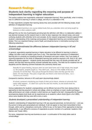 17
Research findings
Students lack clarity regarding the meaning and purpose of
independent learning in higher education
This section explores how respondents understood ‘independent learning’. More specifically, what it involves,
how it is different to learning in school or college, and why it is undertaken in HE.
To help respondents complete their learning diaries they were provided with the following simple, broad
definition of independent learning:
Independent learning is any course-related study that you undertake when not being taught by
lecturers or other academic staff.
Although this ran the risk of participants parroting back the definition with little or no elaboration added, it
was deemed necessary by the research team in order to steer responses into relevant areas, and avoid
confusing students with unfamiliar terms and concepts. As the research progressed it became apparent that
students’ understanding of the meanings and purposes of independent learning were sometimes quite
limited. This is an important finding in and of itself, and should be borne in mind before turning to the
following subsections.
Students underestimated the difference between independent learning in HE and
school/college
In general, respondents expected learning in higher education to be different to learning in school or
college, but often could not explain quite how or why. They described their experience of independent
learning prior to university as consisting primarily of homework and exam revision. Few if any spoke of
receiving preparation for the kinds of independent learning that would be required in HE. Once in HE, stark
differences became apparent – students quickly discovered that they were not directly provided with all
content, and that their learning activity received markedly less scrutiny. This held true for students from all
disciplines and the following comment illustrates this commonly shared view:
Basically it’s spoon-feeding, because when we were back home and in high school, they taught
us, like properly, properly taught us. They didn’t just… drop us in the middle of the sea. In
university it’s not like that. They just go through the lecture notes and they give the very
basics. It’s not enough. They give a rough idea, but there’s a lot more to be done. (Year 4,
Engineering and Chemistry)
Compared to teachers, lecturers in HE could seem disconcertingly distant:
At school, someone’s monitoring your levels of what you’ve learnt, whereas at university that
rarely really happens… if I didn’t turn up for the next two months, no one would email me.
(80, Year 4, Marketing)
Various explanations for students’ unpreparedness can be offered, but one of the more obvious links to
approaches to learning acquired in school and college, where an emphasis on exam results (and league
table performance) can create a climate in which learners are ‘taught to the test’. Consequently the freedom
accompanying degree level study can be experienced as an academic culture shock (Quinn et al. 2005),
where some students felt they were left to sink or swim.
Students developed a personalised understanding of independent learning
Students’ understanding of independent learning in HE was acquired piecemeal, via trial and error – and was
thus prone to being quite personalised and individual. It did not appear to have been transmitted to them
through, within and by a disciplinary community. Suffice to say, on the basis of their approaches to learning
independently, it was difficult to conceive of respondents as junior members of a particular ‘academic tribe’
(Becher and Trowler 2001).
For some, independent learning was business as usual – a continuation of the study styles used at
school/college:
 