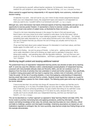 18
It’s just learning by yourself, without teacher assistance. So homework, home learning,
research for your projects or your assignments. That sort of thing. (124, Year 2, Education and Media)
Others seemed to suggest learning independently in HE required slightly more autonomy, motivation and
decision-making:
I’d describe it as work… that isn’t set for you, but I think I’d also include assignments because
that’s your own independent choice, like assignment topics and research is all dependent on
what you want to do. I wouldn’t define it as homework and stuff. (12, Year 3, English)
Although rare, some interviewees had clearly embraced aspects of learning independently and saw it as an
opportunity to exercise greater freedom. It represented a chance to exercise curiosity, and could be
detected in a broad cross section of subject areas, as illustrated by these comments:
I found it a lot more interesting because in the essays I’ve done in first and second year,
there’s been a lot more choice as to what I wanted to write about. So the first essay I did at
university, we were told to look at an issue relating to popular music and culture … So I picked
something that really interested me, so I wrote about feminist punk in the 1970s in London. It’s
that sort of freedom that lets you discover the sort of things you actually want to focus on.
(10, Year 2, Music)
I’ll go read that book about some subject because I’m interested in it and learn about, and then
maybe apply it to other stuff. (45, Year 2, Geology)
What we’re finding… me and my group of friends… is that we’re… getting certain areas that
we’re really interested in that we’re thinking we might want to specialise in long-term. We’re…
doing extra reading… and spending days with the specialist midwives… [so] you find your own
areas of interest. Then… if we do dissertations… we’ll have a good background for research. (32,
Year 1, Midwifery)
Reinforcing taught content and studying additional material
The predominant focus of respondents’ independent learning activity was directed at tasks set by teaching
staff. In some key ways this reflected a rather underdeveloped conceptualisation of independent learning,
consonant with instrumentalist attitudes (Dale and McCarthy 2005), and did not constitute much of a
departure from the kinds of activities they had undertaken in school and further education. More specifically,
it resulted in being preoccupied with how best to organise time, combat a lack of motivation, and how to
‘make the grade’. At the risk of sounding idealistic, a more thoroughgoing understanding of independent
learning would help create a mind-set fired by curiosity. Students would regard their degree as a quest for
knowledge, and display a passion for their chosen subject. The following quote goes some way to typifying
the former attitude:
I have to-do lists that I do and then tick things off, because then it makes you feel like you’re
doing something, or in my diary I’ll scribble things out every day after I’ve done them, because
then it feels like you’re achieving something. I’ve got a Gantt chart thing on my wall that I cross
of each day. I tick it or cross it depending on if I’ve done my work, because then you can
visually see if you’ve actually done your independent learning, and then you feel bad if you
haven’t. (137, Year 3, Zoology)
This can be described as a ‘surface’ approach as opposed to ‘deep’ learning (Marton and Saljo 1976). The
former tends to prioritise memorising facts and applying procedures, preferring information, received
wisdom and taking knowledge at face value. By contrast, deep learning styles are more reflective, critical
and liable to challenge, question and interrogate knowledge. Underlying assumptions are teased out, and
implications regarded as contingent. But, far more succinctly, deep learners simply love finding things out as
this example demonstrates:
 