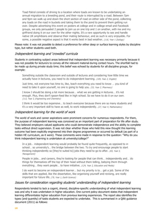 19
Toad Patrol consists of driving to a location where toads are known to be undertaking an
annual migration to a breeding pond, and their route is interrupted by a road. Between 7pm
and 9pm we walk up and down the short section of road on either side of the pond, collecting
any toads on the road in buckets and taking them to the pond to prevent them getting run
over. Despite advertising this event on posters at college and in college email and Facebook
groups, we only persuaded 2 people to join us on one trip and 1 on another, with me and my
girlfriend doing it on our own for the other nights. It's a rare opportunity to see and handle
native UK amphibians and observe their mating behaviour, and as such is very enjoyable. For
some, a possible negative aspect is that it works best in bad weather. (116, Year 1 Zoology)
Please note: it was not possible to detect a preference for either deep or surface learning styles by discipline
type, but rather students used both.
Independent learning and ‘crowded’ curricula
Students in contrasting subject areas believed that independent learning was necessary primarily because it
was not possible for lecturers to convey all the relevant material during contact hours. The shortfall had to
be made up during private study time; this belief was echoed by students for all discipline groups, for
example:
Something outside the classroom and outside of lectures and considering how little time we
actually have in lectures, you need to do independent learning. (105, Year 2, English)
Just time, not everyone has time to, like, teach everything you need to know … you kind of
need to take it upon yourself, no one is going to help you. (53, Year 2, Pharmacy)
I know I should be doing a lot more because… what we are getting in lectures… it’s not
enough. Plus, they don’t spoon-feed like in high school. So we have to do it on our own.
(112, Year 3, Engineering and Chemistry)
I think it would be too expensive… to teach everyone because there are so many students and
it's a very important skill to have as well, to work independently. (27, Year 4, Mathematics)
Independent learning for the world of work
The world of work and career aspirations were prominent concerns for numerous respondents. For them,
the purpose of independent learning was conceived as an important part of preparation for life after study.
They believed employers valued applicants who could demonstrate independence and the ability to complete
tasks without direct supervision. It was not clear whether those who held this view thought this learning
outcome had been explicitly engineered into their degree programmes or occurred by default (as part of a
hidden HE curriculum, as it were). These comments were made in response to the question: “Why do you
think independent learning is undertaken at university/college?”
In a job… independent learning would probably be found quite frequently, as opposed to in
school… so university’s… the bridge between the two. To try and encourage people to start
thinking independently so [they’re suited to] jobs they need to go to after. (83, Year 3,
Management)
People in jobs… and careers, they’re looking for people that can think… independently and… do
things for themselves off the top of their head without them telling, babying them through
everything… they want people… to have initiative. (124, Year 2, Education and Media)
I do want to become an independent learner… but my priority is to… get a job. Some of the
skills that are applied, like the dissertation, like organising yourself and revising, are really
important for future life. (79, Year 1, Earth Science)
Issues for consideration regarding students’ understanding of independent learning
Respondents tended to lack a cogent, shared, discipline-specific understanding of what independent learning
was and why it was undertaken in higher education. One current policy document states that independent
learning differentiates higher education from previous learning experiences. The report also identifies the
types (and quantity) of tasks students are expected to undertake. This is summarised in a QAA guidance
document (2011) as follows:
 