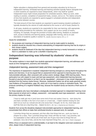 20
Higher education is distinguished from general and secondary education by its focus on
independent learning. Scheduled learning and teaching activities typically feature alongside time
in which students are expected to study independently, which may itself be ‘guided’.
Independent study might include preparation for scheduled sessions, follow-up work, wider
reading or practice, completion of assessment tasks, revision, and so on. The relative amounts
of time that students are expected to spend engaged in scheduled activities and independent
study varies between courses.
The total amount of time that students are expected to spend studying (student workload) is
typically denoted by the volume of credit attached to the course or unit of study (Section 6).
In all cases, students are expected to be responsible for their own learning, with appropriate
support being provided by the institution. Such support can be via a variety of means,
including, for example, through the provision of study skills training, feedback on assessed
work, access to libraries and learning spaces, language skills training, and so on (see
description of academic quality in section 4). (Quality Assurance Agency 2011, p. 7)
Issues for consideration:
the purposes and meanings of independent learning must be made explicit to students;
students should be inducted into a shared understanding of independent learning that has its origins in
their chosen subject;
students should be disabused of the idea that independent learning is merely homework or revision, or
that it is undertaken to make up for a shortfall in teaching time.
Independent learning was informed by students’ views of its
purpose
This section explores in more depth how students approached independent learning, and addresses such
issues as time management, autonomy and motivation.
Independent learning, assessment tasks and time management
The importance of assessment in students’ independent learning emerged as a strong theme throughout the
diaries and interviews. It can be argued that an assessment-driven approach to learning gives rise to
instrumentalist attitudes, often consonant with surface and/or strategic (Biggs 1999) learning styles. This is
particularly true with respect to exam and test type assessment, when independent learning becomes
focused on pouring information in so that it can be regurgitated – whereupon it may remain disgorged and
banished from the memory banks forever. Moreover, assessment fixation can all too easily generate anxiety
(see Problems of Procrastination, page 30), which can in turn lead to a slump in motivation levels. This
produces something of a negative feedback loop, because the resultant slump can become a fresh source of
anxiety.
For those students who have internalised a strategically orientated approach to independent learning (most
likely acquired at school and in college), assessment – and especially exam type assessment – can become
the primary impetus for study:
I have to really get into it (and) have some kind of kick and realise I have to… start doing this
and that’s normally in the form of an exam or a mock test… I hadn’t started revising for and
didn’t do as much as I should and did a lot worse than I thought. So for me, mock tests and
stuff like that are a big thing that… helped me do it. (98, Year 1, Engineering and Chemistry)
Students from across the disciplines displayed instrumentalist approaches to independent learning, and
concentrated their efforts on tasks that contributed directly to assessed work, for example:
I prioritise things that are assessed, and then after that things that are-, work you have to
prepare for a class. Then I prioritise things that I think will help me most. I say prioritise, but
my expectation is that I still do all of that stuff, but I’ll give more time to things that are
assessed. I do a lot of lists, and do the most important things first. (150, Year 4, Modern languages)
While a focus on assessed work is understandable, it can lead to the relegation (and even avoidance) of
other, deeper kinds of independent learning:
 