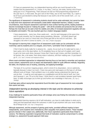 21
If I have an assessment due, my independent learning will be very much focused on the
module that the assessment’s in. I know, in my diary, I end up, one week, having a lot of hours
being put in to C Programming. That’s because we had our final programming assignment of
the year due in, in that week. We got it set on the Friday, due on the next Friday. So, I spent a
lot of hours just devoted to doing that because it was worth a lot of the overall mark. (107, Year
2, Engineering)
The significance of assessment in motivating students should not be under-estimated, but cannot be taken
to imply that more assessment will necessarily create better independent learners. Indeed, in some
circumstances, more frequent assessment could lead to more surface learning activity, leading students to
become increasingly focused on ‘making the grade’ – with all the anxieties and pressures this can entail.
Perhaps the most that can be said is that the viability and utility of increased assessment regularity will vary
by discipline and student. This was touched upon by a modern languages student:
I have assessments… every two, three weeks and … one for each language at the same time
and it’s quite stressful, but I’m always doing something. Whereas… [a friend] doesn’t get
assessed on her work so I think that a lot of that gets left to the end of it and then… she
struggles a lot when it comes to exams. (154, Year 2, Modern languages)
The approach to learning that a staged form of assessment could create can be contrasted with the
‘cramming’ used by students prior to a singular, end of term, ‘summative’ kind of assessment:
I find it hard to study really far in advance for… exams. So as much as it’s really bad to cram, I
learn quite a lot in the days before. So I’ll completely focus on that sort of subject, and I seem
to get a lot more work done, because I know that I have to get it done, and then remember it a
lot quicker, like, a lot easier, than doing notes in advance, and then reading over. It just doesn’t
go in. (131, Year 3, Forensic and Analytical science)
Where exam-orientated approaches to independent learning focus on how best to remember and reproduce
course content, assessments such as essays and dissertations called for quite different methods. Regarding
the latter, the emphasis was on locating, assessing, and applying knowledge:
The basis of my summer mapping project, which is kind of my dissertation…[is] on sediments,
basically because I enjoy it so much. I have now gone and read papers on this type of, all these
different sorts of things. I feel confident now in my ability having understood the class to go
and do that… I could go and read papers on crystallisation and all this kind of stuff, but I just
don’t because I-, yes. I’ll cut to the chase. I think there’s a real correlation between good marks
back. It really encourages you to then go and further your knowledge in that area. (45, Year 2,
Geology)
It perhaps goes without saying that respondents found this latter type of assessment far more enjoyable
than exams and tests.
Independent learning as developing interest in the topic and its relevance to achieving
future aspirations
A key challenge for students (particularly those with strategic aims) was finding the motivation to undertake
independent learning:
Independent learning requires a lot of self-motivation, you have to really believe in what you’re
doing and feel passionate about the outcomes in order to get anywhere with your never ending
list of things to do! (103, Year 3, Management)
Although assessment, and the prospect of gaining good marks, provided sufficient impetus to learn
independently, some students were motivated by other (arguably more positive) factors. These included
genuine interest in their subject and, additionally, their future aspirations (particularly those linked to
careers). The following respondent recognised that levels of motivation could be compromised if a wholly
strategic (i.e. assessment focused) approach held sway:
 