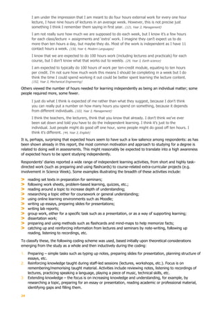 24
I am under the impression that I am meant to do four hours external work for every one hour
lecture, I have nine hours of lectures in an average week. However, this is not precise just
something I think I remember them saying in first year. (121, Year 3, Management)
I am not really sure how much we are supposed to do each week, but I know it’s a few hours
for each class/lecture + assignments and ‘extra’ work. I imagine they can’t expect us to do
more than ten hours a day, but maybe they do. Most of the work is independent as I have 11
contact hours a week. (150, Year 4, Modern Languages)
I know that we are expected to do 100 hours work (including lectures and practicals) for each
course, but I don’t know what that works out to weekly. (29, Year 3, Earth science)
I am expected to typically do 100 hours of work per ten-credit module, equating to ten hours
per credit. I'm not sure how much work this means I should be completing in a week but I do
think the time I could spend working it out could be better spent learning the lecture content.
(152, Year 3, Mechanical Engineering)
Others viewed the number of hours needed for learning independently as being an individual matter; some
people required more, some fewer.
I just do what I think is expected of me rather than what they suggest, because I don’t think
you can really put a number on how many hours you spend on something, because it depends
from different individuals. (103, Year 3, Management)
I think the teachers, the lecturers, think that you know that already. I don’t think we’ve ever
been sat down and told you have to do the independent learning. I think it’s just to the
individual. Just people might do good off one hour, some people might do good off ten hours. I
think it’s different. (44, Year 3, English)
It is, perhaps, surprising that expected hours seem to have such a low salience among respondents: as has
been shown already in this report, the most common motivation and approach to studying for a degree is
related to doing well in assessments. This might reasonably be expected to translate into a high awareness
of expected hours to be spent studying independently.
Respondents’ diaries reported a wide range of independent learning activities, from short and highly task-
directed work (such as preparing and using flashcards) to course-related extra-curricular projects (e.g.
involvement in Science Week). Some examples illustrating the breadth of these activities include:
reading set texts in preparation for seminars;
following work sheets, problem-based learning, quizzes, etc.;
reading around a topic to increase depth of understanding;
researching a topic either for coursework or general understanding;
using online learning environments such as Moodle;
writing up essays, preparing slides for presentations;
writing lab reports;
group work, either for a specific task such as a presentation, or as a way of supporting learning;
dissertation work;
preparing and using methods such as flashcards and mind-maps to help memorize facts;
catching up and reinforcing information from lectures and seminars by note-writing, following up
reading, listening to recordings, etc.
To classify these, the following coding scheme was used, based initially upon theoretical considerations
emerging from the study as a whole and then inductively during the coding:
1. Preparing – simple tasks such as typing up notes, preparing slides for presentation, planning structure of
essays, etc.
2. Reinforcing knowledge taught during staff-led sessions (lectures, workshops, etc.). Focus is on
remembering/memorising taught material. Activities include reviewing notes, listening to recordings of
lectures, practicing speaking a language, playing a piece of music, technical skills, etc.
3. Extending knowledge – the focus is on increasing knowledge and understanding, for example, by
researching a topic, preparing for an essay or presentation, reading academic or professional material,
identifying gaps and filling them.
 
