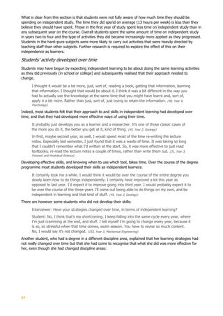27
What is clear from this section is that students were not fully aware of how much time they should be
spending on independent study. The time they did spend on average (13 hours per week) is less than they
believe they should have spent. Those in the first year of study spent less time on independent study than in
any subsequent year on the course. Overall students spent the same amount of time on independent study
in years two to four and the type of activities they did became increasingly more applied as they progressed.
Students in the hard–pure subjects were more likely to carry out activities that were heavily directed by
teaching staff than other subjects. Further research is required to explore the effect of this on their
independence as learners.
Students’ activity developed over time
Students may have begun by expecting independent learning to be about doing the same learning activities
as they did previously (in school or college) and subsequently realised that their approach needed to
change.
I thought it would be a lot more, just, sort of, reading a book, getting that information, learning
that information. I thought that would be about it. I think it was a bit different in the way you
had to actually use the knowledge at the same time that you might have learnt and, sort of,
apply it a bit more. Rather than just, sort of, just trying to retain the information. (90, Year 4,
Psychology)
Indeed, most students felt that their approach to and skills in independent learning had developed over
time, and that they had developed more effective ways of using their time.
It probably just develops you as a learner and a researcher. It’s one of those classic cases of
the more you do it, the better you get at it, kind of thing. (45, Year 2, Geology)
In first, maybe second year, as well, I would spend most of the time re-writing the lecture
notes. Especially last semester, I just found that it was a waste of time. It was taking so long
that I couldn’t remember what I’d written at the start. So, it was more effective to just read
textbooks, re-read the lecture notes a couple of times, rather than write them out. (31, Year 3,
Forensic and Analytical Science)
Developing effective skills, and knowing when to use which tool, takes time. Over the course of the degree
programme most students developed their skills as independent learners:
It certainly took me a while. I would think it would be over the course of the entire degree you
slowly learn how to do things independently. I certainly have improved a lot this year as
opposed to last year. I’d expect it to improve going into third year. I would probably expect it to
be over the course of the three years I’ll come out being able to do things on my own, and be
independent in learning and that kind of stuff. (45, Year 2, Geology)
There are however some students who did not develop their skills:
Interviewer: Have your strategies changed over time, in terms of independent learning?
Student: No, I think that’s my shortcoming. I keep falling into the same cycle every year, where
I’m just cramming at the end, and stuff. I tell myself I’m going to change every year, because it
is so, so stressful when that time comes, exam season. You have to revise so much content.
No, I would say it’s not changed. (152, Year 3, Mechanical Engineering)
Another student, who had a degree in a different discipline area, explained that her learning strategies had
not really changed over time but that she had come to recognise that what she did was more effective for
her, even though she had changed discipline areas:
 