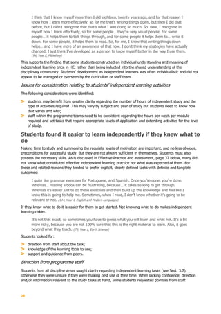 28
I think that I know myself more than I did eighteen, twenty years ago, and for that reason I
know how I learn more effectively, so for me that’s writing things down, but then I did that
before, but I didn’t recognise that that’s what I was doing so much. So, now, I recognise in
myself how I learn effectively, so for some people… they’re very visual people. For some
people… it helps them to talk things through, and for some people it helps them to… write it
down. For some people, it helps them to read. So, for me, I know that writing things down
helps… and I have more of an awareness of that now. I don’t think my strategies have actually
changed. I just think I’ve developed as a person to know myself better in the way I use them.
(94, Year 2, Midwifery)
This supports the finding that some students constructed an individual understanding and meaning of
independent learning once in HE, rather than being inducted into the shared understanding of the
disciplinary community. Students’ development as independent learners was often individualistic and did not
appear to be managed or overseen by the curriculum or staff team.
Issues for consideration relating to students’ independent learning activities
The following considerations were identified:
students may benefit from greater clarity regarding the number of hours of independent study and the
type of activities required. This may vary by subject and year of study but students need to know how
that varies and why;
staff within the programme teams need to be consistent regarding the hours per week per module
required and set tasks that require appropriate levels of application and extending activities for the level
of study.
Students found it easier to learn independently if they knew what to
do
Making time to study and summoning the requisite levels of motivation are important, and no less obvious,
preconditions for successful study. But they are not always sufficient in themselves. Students must also
possess the necessary skills. As is discussed in Effective Practice and assessment, page 37 below, many did
not know what constituted effective independent learning practice nor what was expected of them. For
these and related reasons they tended to prefer explicit, clearly defined tasks with definite and tangible
outcomes:
I quite like grammar exercises for Portuguese, and Spanish. Once you’re done, you’re done.
Whereas… reading a book can be frustrating, because… it takes so long to get through.
Whereas it’s easier just to do these exercises and then build up the knowledge and feel like I
know this is going to help me. Sometimes, when I read, I don’t know whether it’s going to be
relevant or not. (144, Year 4, English and Modern Languages)
If they know what to do it is easier for them to get started. Not knowing what to do makes independent
learning riskier.
It’s not that exact, so sometimes you have to guess what you will learn and what not. It’s a bit
more risky, because you are not 100% sure that this is the right material to learn. Also, it goes
beyond what they teach. (79, Year 1, Earth Science)
Students looked for:
direction from staff about the task;
knowledge of the learning tools to use;
support and guidance from peers.
Direction from programme staff
Students from all discipline areas sought clarity regarding independent learning tasks (see Sect. 3.7),
otherwise they were unsure if they were making best use of their time. When lacking confidence, direction
and/or information relevant to the study tasks at hand, some students requested pointers from staff:
 