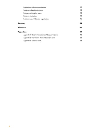 3
Implications and recommendations 42
Students and students’ unions 43
Programme/discipline teams 43
Pre-entry institutions 44
Institutions and HE-sector organisations 45
Summary 45
References 46
Appendices 49
Appendix 1: Descriptive statistics of diary participants 49
Appendix 2: Information sheet and consent form 52
Appendix 3: Research tools 53
 