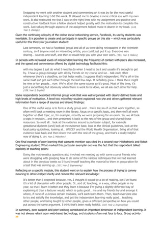 30
Swapping my work with another student and commenting on it was by far the most useful
independent learning I did this week. It allowed me to develop a more critical eye with my own
work. It also reassured me that I was on the right lines with my assignment and positive and
constructive feedback from a fellow student helped greatly with the motivation to complete the
work. Just talking through aspects of the assignment helped make it clearer in my head. (118,
Year 3, Zoology)
Given the continuing ubiquity of the online social networking service, Facebook, its use by students was
inevitable. It is possible to create and participate in specific groups on this site – which was particularly
useful for this third year journalism student:
Last semester, we had a Facebook group and all of us were doing newspapers in the twentieth
century, so if anyone read an interesting article, you could just put it up. Everyone was
sharing… sources and stuff, and then it would help you with your own work. (153, Year 3, History)
In periods with increased levels of independent learning the frequency of contact with peers also increased,
and the speed and convenience offered by digital technology facilitated this:
with my degree I just do what I need to do when I need to do it and usually it’s enough to get
by. I have a group message with all my friends on my course and we… talk each other
whenever there’s a deadline, so that helps really. I suppose that’s independent. We’re all in the
same boat and get each other through the last few days. It definitely grew. I think there might
be nine or ten people… now. We’re all on the same course so it’s good. Most of the time, it’s
just a social thing but obviously when there is work to be done, we all ask each other for help.
(128, Year 3, English)
Some respondents described informal group work that was well organised with clearly defined tasks and
high levels of motivation. A level two midwifery student explained how she and others gathered relevant
information from a range of sources and shared findings:
One of the useful ways is to form a study group and… there are six of us that work together, so
often we’ll book a meeting room in the library, focus on a specific topic, and then we’ll all work
together on that topic, or, for example, recently we were preparing for an exam. So, we all took
a topic in revision… and then presented it back to the rest of the group and shared those
resources. So we’d all… look at the evidence around a particular subject, for example
gestational diabetes (and) look at the evidence base, look at the clinical guidelines, look at the
local policy guidelines, looking at… UNICEF and the World Health Organisation. Bring all of that
evidence base back and then share that with the rest of the group, and that’s a really helpful
way of doing it. (94, Year 2, Midwifery)
One final example of peer learning that warrants mention was cited by a second year Mechatronic and Robot
Engineering student. What marked this particular exemplar out was the fact that the respondent talked
explicitly of teaching peers:
Doing the mathematics questions also involved me meeting up with some course friends who
were struggling with grasping how to do some of the various techniques that we had learned
about in the previous weeks so I found myself teaching the material to them in preparation for
a test that was coming up. (107, Year 2, Engineering)
Reflecting on a specific module, this student went on to explain how the process of trying to convey
meaning to others helped clarify and cement the relevant knowledge:
It’s better than I expected because, yes, I thought it would be a lot of reading, but I’ve found
it’s a lot of discussion with other people. Or, sort of, teaching, in a way, other people in my
year, so that I learn it better and they learn it because I’m giving a slightly different way of
explaining it than a lecturer would, which is quite good… me and my friends try and arrange it
where, if none of us knows certain modules, we’ll each learn them. Then, teach everyone else
to try and solidify the knowledge, and get the independent learning really good… teaching
other people, and being taught by other people, gives a different perspective on how you could
put across the same argument. I think that’s been really helpful. (107, Year 2, Engineering)
In summary, peer support and peer learning constituted an important dimension of independent learning. It
was not always reliant upon web-based technology, and students often met face to face. Group activity
 