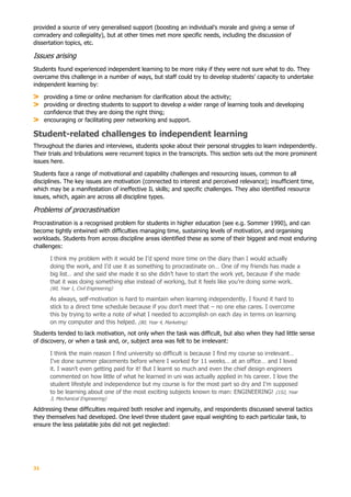 31
provided a source of very generalised support (boosting an individual’s morale and giving a sense of
comradery and collegiality), but at other times met more specific needs, including the discussion of
dissertation topics, etc.
Issues arising
Students found experienced independent learning to be more risky if they were not sure what to do. They
overcame this challenge in a number of ways, but staff could try to develop students’ capacity to undertake
independent learning by:
providing a time or online mechanism for clarification about the activity;
providing or directing students to support to develop a wider range of learning tools and developing
confidence that they are doing the right thing;
encouraging or facilitating peer networking and support.
Student-related challenges to independent learning
Throughout the diaries and interviews, students spoke about their personal struggles to learn independently.
Their trials and tribulations were recurrent topics in the transcripts. This section sets out the more prominent
issues here.
Students face a range of motivational and capability challenges and resourcing issues, common to all
disciplines. The key issues are motivation (connected to interest and perceived relevance); insufficient time,
which may be a manifestation of ineffective IL skills; and specific challenges. They also identified resource
issues, which, again are across all discipline types.
Problems of procrastination
Procrastination is a recognised problem for students in higher education (see e.g. Sommer 1990), and can
become tightly entwined with difficulties managing time, sustaining levels of motivation, and organising
workloads. Students from across discipline areas identified these as some of their biggest and most enduring
challenges:
I think my problem with it would be I’d spend more time on the diary than I would actually
doing the work, and I’d use it as something to procrastinate on… One of my friends has made a
big list… and she said she made it so she didn’t have to start the work yet, because if she made
that it was doing something else instead of working, but it feels like you’re doing some work.
(60, Year 1, Civil Engineering)
As always, self-motivation is hard to maintain when learning independently. I found it hard to
stick to a direct time schedule because if you don’t meet that – no one else cares. I overcome
this by trying to write a note of what I needed to accomplish on each day in terms on learning
on my computer and this helped. (80, Year 4, Marketing)
Students tended to lack motivation, not only when the task was difficult, but also when they had little sense
of discovery, or when a task and, or, subject area was felt to be irrelevant:
I think the main reason I find university so difficult is because I find my course so irrelevant…
I've done summer placements before where I worked for 11 weeks… at an office… and I loved
it. I wasn’t even getting paid for it! But I learnt so much and even the chief design engineers
commented on how little of what he learned in uni was actually applied in his career. I love the
student lifestyle and independence but my course is for the most part so dry and I'm supposed
to be learning about one of the most exciting subjects known to man: ENGINEERING! (152, Year
3, Mechanical Engineering)
Addressing these difficulties required both resolve and ingenuity, and respondents discussed several tactics
they themselves had developed. One level three student gave equal weighting to each particular task, to
ensure the less palatable jobs did not get neglected:
 