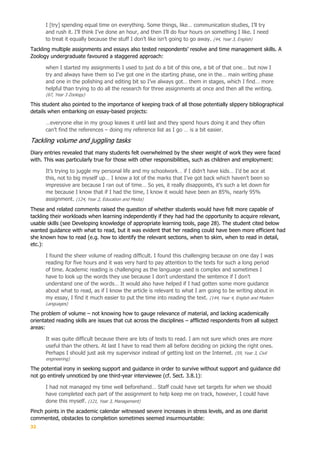 32
I [try] spending equal time on everything. Some things, like… communication studies, I’ll try
and rush it. I’ll think I’ve done an hour, and then I’ll do four hours on something I like. I need
to treat it equally because the stuff I don’t like isn’t going to go away. (44, Year 3, English)
Tackling multiple assignments and essays also tested respondents’ resolve and time management skills. A
Zoology undergraduate favoured a staggered approach:
when I started my assignments I used to just do a bit of this one, a bit of that one… but now I
try and always have them so I’ve got one in the starting phase, one in the… main writing phase
and one in the polishing and editing bit so I’ve always got… them in stages, which I find… more
helpful than trying to do all the research for three assignments at once and then all the writing.
(67, Year 3 Zoology)
This student also pointed to the importance of keeping track of all those potentially slippery bibliographical
details when embarking on essay-based projects:
…everyone else in my group leaves it until last and they spend hours doing it and they often
can’t find the references – doing my reference list as I go … is a bit easier.
Tackling volume and juggling tasks
Diary entries revealed that many students felt overwhelmed by the sheer weight of work they were faced
with. This was particularly true for those with other responsibilities, such as children and employment:
It’s trying to juggle my personal life and my schoolwork… if I didn’t have kids… I’d be ace at
this, not to big myself up… I know a lot of the marks that I’ve got back which haven’t been so
impressive are because I ran out of time… So yes, it really disappoints, it’s such a let down for
me because I know that if I had the time, I know it would have been an 85%, nearly 95%
assignment. (124, Year 2, Education and Media)
These and related comments raised the question of whether students would have felt more capable of
tackling their workloads when learning independently if they had had the opportunity to acquire relevant,
usable skills (see Developing knowledge of appropriate learning tools, page 28). The student cited below
wanted guidance with what to read, but it was evident that her reading could have been more efficient had
she known how to read (e.g. how to identify the relevant sections, when to skim, when to read in detail,
etc.):
I found the sheer volume of reading difficult. I found this challenging because on one day I was
reading for five hours and it was very hard to pay attention to the texts for such a long period
of time. Academic reading is challenging as the language used is complex and sometimes I
have to look up the words they use because I don't understand the sentence if I don't
understand one of the words… It would also have helped if I had gotten some more guidance
about what to read, as if I know the article is relevant to what I am going to be writing about in
my essay, I find it much easier to put the time into reading the text. (144, Year 4, English and Modern
Languages)
The problem of volume – not knowing how to gauge relevance of material, and lacking academically
orientated reading skills are issues that cut across the disciplines – afflicted respondents from all subject
areas:
It was quite difficult because there are lots of texts to read. I am not sure which ones are more
useful than the others. At last I have to read them all before deciding on picking the right ones.
Perhaps I should just ask my supervisor instead of getting lost on the Internet. (59, Year 3, Civil
engineering)
The potential irony in seeking support and guidance in order to survive without support and guidance did
not go entirely unnoticed by one third-year interviewee (cf. Sect. 3.8.1):
I had not managed my time well beforehand… Staff could have set targets for when we should
have completed each part of the assignment to help keep me on track, however, I could have
done this myself. (121, Year 3, Management)
Pinch points in the academic calendar witnessed severe increases in stress levels, and as one diarist
commented, obstacles to completion sometimes seemed insurmountable:
 
