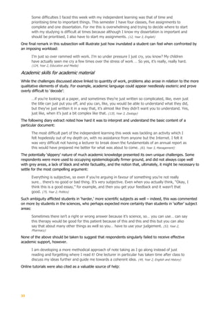 33
Some difficulties I faced this week with my independent learning was that of time and
prioritising time to important things. This semester I have four classes, five assignments to
complete and one dissertation. For me this is overwhelming and trying to decide where to start
with my studying is difficult at times because although I know my dissertation is important and
should be prioritised, I also have to start my assignments. (12, Year 3, English)
One final remark in this subsection will illustrate just how inundated a student can feel when confronted by
an imposing workload:
I’m just so over rammed with work. I’m so under pressure I just cry, you know? My children
have actually seen me cry a few times over the stress of work … So yes, it’s really, really hard.
(124, Year 2, Education and Media)
Academic skills for academic material
While the challenges discussed above linked to quantity of work, problems also arose in relation to the more
qualitative elements of study. For example, academic language could appear needlessly esoteric and prove
overly difficult to ‘decode’:
…if you’re looking at a paper, and sometimes they’re just written so complicated, like, even just
the title can just put you off, and you can, like, you would be able to understand what they did,
but they’ve just written it in a way that, it’s almost like they didn’t want you to understand. Yes,
just like, when it’s just a bit complex like that. (135, Year 3, Zoology)
The following diary extract noted how hard it was to interpret and understand the basic content of a
particular document:
The most difficult part of the independent learning this week was tackling an activity which I
felt hopelessly out of my depth on, with no assistance from anyone but the Internet. I felt it
was very difficult not having a lecturer to break down the fundamentals of an annual report as
this would have prepared me better for what was about to come. (83, Year 3, Management)
The potentially ‘slippery’ nature of much academic knowledge presented its own unique challenges. Some
respondents were more used to occupying epistemologically firmer ground, and did not always cope well
with grey areas, a lack of black and white factuality, and the notion that, ultimately, it might be necessary to
settle for the most compelling argument:
Everything is subjective, so even if you’re arguing in favour of something you’re not really
sure… there’s no good or bad thing. It’s very subjective. Even when you actually think, “Okay, I
think this is a good essay,” for example, and then you get your feedback and it wasn’t that
good. (75, Year 2, Politics)
Such ambiguity afflicted students in ‘harder,’ more scientific subjects as well – indeed, this was commented
on more by students in the sciences, who perhaps expected more certainty than students in ‘softer’ subject
areas:
Sometimes there isn’t a right or wrong answer because it’s science, so… you can use… can say
this therapy would be good for this patient because of this and this and this but you can also
say that about many other things as well so you… have to use your judgement. (53, Year 2,
Pharmacy)
None of the above should be taken to suggest that respondents singularly failed to receive effective
academic support, however.
I am developing a more methodical approach of note taking as I go along instead of just
reading and forgetting where I read it! One lecturer in particular has taken time after class to
discuss my ideas further and guide me towards a coherent idea. (49, Year 2, English and History)
Online tutorials were also cited as a valuable source of help:
 