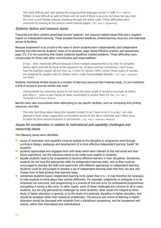 34
The most difficult part was getting the programming language correct in both C++ and in
Matlab. It was difficult as both of these will not work if there is an error but does not say what
the error is and Matlab requires checking through the entire code. These difficulties were
overcome by looking at the various online tutorial pages. (107, Year 2, Engineering)
Systemic factors and resource issues
Transcript and diary content pinpointed several ‘systemic’ and resource related issues that had a negative
impact on independent learning. These included bunched deadlines, limited learning resources and restricted
access to facilities.
Because assessment is so crucial to the ways in which students learn independently (see Independent
learning was informed by students’ views of its purpose, page 20and Effective practice and assessment,
page 37), it is not surprising that closely clustered deadlines created problems. These difficulties were
compounded for those with other commitments and responsibilities:
It has… been massively difficult because I have multiple assignments to do (four to complete
before April) and will be stuck at the aquarium for 10 days running! Sometimes I don't know
how the teachers expect all this from us, in fact I'm almost 100% certain these types of courses
are designed for people with no children and a really free/available lifestyle. (124, Year 2, Education
and Media)
Students mentioned limited access to a number of learning resources that hindered study. In one institution
a lack of access to journal articles was cited:
Unfortunately my university seems to not have the same scope of access to journals as others
and often I… have to ask friends at other universities to access them for me. (15, Year 3,
Psychology and Forensic Science)
Barriers were also encountered when attempting to use specific facilities, such as computing and printing
resources, and labs:
The only bad thing about doing this research project is as I have to do it in a lab, I am only
allowed in their under supervision so therefore access to the lab is restricted and I often have
to work my time around lecturers or technicians. (122, Year 2, Veterinary Medicine)
Issues for consideration in relation to motivational and capability challenges and
resourcing issues
The following issues were identified:
issues of motivation and capability could be tackled at the discipline or programme level through
curriculum design, pedagogy and development of a more effective independent learning ‘toolkit’ for
students;
students appreciated and engaged more with tasks which were relevant to the real world and their
future aspirations, but the relevance needs to be made more explicit to students;
equally students need to be empowered to become effective learners in their disciplines. Sometimes
students do not have the appropriate skills for independent learning tasks, and so they could be
encouraged to develop the skills and experiment with different approaches to independent learning.
Students could be encouraged to develop a set of independent learning tools that they can pick and
choose from to best achieve their learning tasks;
sometimes students expect independent learning to be easier than it is – it may therefore be necessary
to help students to think about their activity differently. For example, subjectivity or ambiguity is to be
embraced not overcome, and programming is a process of trial and error for professional programmers
and getting it wrong is the norm. In other words, some of these challenges are common to all or many
students, but are only perceived as challenges by some students; other issues are integral to either
study in higher education in general, or to the study of a particular discipline in higher education, and
should be accepted rather than viewed as problematic. The process and norms of learning in higher
education should be discussed with students from a disciplinary perspective, and be transparent and
shared, rather than internalized and individualized.
 