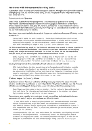 35
Problems with independent learning tasks
Students from across disciplines encountered task-specific problems. Among the more prominent were those
relating to group work, the desire for greater clarity, and the perception that some independent learning
tasks lacked relevance.
Group independent learning
On the whole, students found their peers provided a valuable source of guidance when learning
independently (see The role of peers in independent learning, page 29 and Strategies for developing
effective independent learning skills, page 39). However, some aspects of group independent learning
created dissatisfaction and frustration, especially when the group was assessed collectively and a ‘weak link’
(i.e. less motivated student) was detected.
Some issues were more organisational or practical, for example, contacting colleagues and finalising meeting
arrangements:
Getting hold of people fast when I needed to. I sent a general message to the group and only
had one reply, and then texted the other members as I needed to urgently send an e-mail and
eventually got a response. This was difficult because I felt like I could have been doing other
work while I was waiting for people to reply. (131, Year 3, Forensic and Analytical Science)
The difficulty was contacting people, but the frustrations felt related more squarely to the time expended on
this activity at the expense of other tasks. Other common concerns were linked to the process of group
working itself. A range of frustrations were cited. This student, like others, felt that the workload was
unequally shared, but she also recognized how she had learnt to work in a team:
Sadly, my group were a bit rubbish and I ended up doing all the prep work and was the only
one really prepared for the lab. I learnt how to work better in a team and I also learnt more
about fluid behaviour than I’ve learnt in several weeks of lectures. (95, Year 2, Civil Engineering)
Group dynamics presented other problems too, though balance was eventually restored:
I felt frustrated during the string quartet rehearsal on Tuesday because I felt that we needed a
tutor to act as a voice of authority and also advise us on what we were disagreeing on … We
did not overcome the difficulties until our next rehearsal last Friday when the particular person
was a lot easier to work with – she considered our ideas rather than just disagreeing with them
and she was helpful with other sections of the music. (34, Year 4, Music)
Students sought clarity and guidance
Students were anxious they would waste time collecting or studying material that lacked immediate
relevance (see Students found it easier to learn independently if they knew what to do, page 28). This was
felt to be exacerbated by poorly designed tasks, vague instructions, and ambiguous assignments:
I didn't have much information to start my report on. I feel like my teacher does not know what
he is really doing. The information and guidelines he has made for the report are not suitable
for the context we have to use them in. (53, Year 2, Pharmacy)
These concerns were magnified when tasks were formally assessed (and students tended to become
preoccupied with grades), and, or, when guidance was difficult to obtain:
…if there are no criteria of what you’re getting marked on, it becomes increasingly difficult to
be able to learn effectively, to get good grades. Because people do want to learn, but also,
their priority at university is to get a good grade. So people would rather know how to get a 2:1
than independently learn and learn a lot, but actually, when they get their results back, they’ve
failed it. (80, Year 4, Marketing)
The assignment only came out a week ahead of time and the teachers kept on getting confused
and telling us the wrong information. I found this very stressful and tried to just ask a lot of
questions until things became clearer. The hard thing was when working on it at home and not
being able to ask somebody and being afraid of doing it wrong. (150, Year 4, Modern Languages)
 