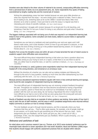 36
Anxieties were also linked to the sheer volume of material to be covered, compounding difficulties stemming
from a perceived lack of clarity vis-a-vis assessment aims, etc. Some respondents thus spoke of feeling
overwhelmed by lengthy reading lists and the revered job of revision:
Writing the palaeobiology essay has been hardest because we were given little direction on
what was required from the essay – we were simply given a selection of titles. There is also a
lot of reading to do, stretching back as far as the 1800s! I would have liked a little more
direction as to what is wanted. I have just tried to write the essay in a logical way that is
interesting and critical of scientific methods. (29, Year 3, Earth Science)
I think sometimes I struggle with revision because it’s so broad and it’s a bit daunting, and
sometimes I feel like I’m not sure if what I’m doing is very effective and quite what I should be
doing. (121, Year 3, Management)
The biggest challenge associated with not being sure of what was required in an independent learning task
linked to how to find guidance. Some consulted core texts books, talked to course-mates or approached
academic staff:
Sometimes you can look at a textbook and read something over and over again and it still
doesn’t make sense, and in that situation I think I’d have to go and speak to a lecturer, or that
would be the kind of thing I’d bring up in the problem-based learning session. Or I’d speak to
friends about it. (158, Year 2, Midwifery)
Students from across the discipline areas and within all years of study lamented the lack of instant access to
academic support when difficulties were encountered:
The most difficult thing about independent learning is that when you have a question about any
difficulties arising as your trying to work on a report, is that there is no one there to ask for
help, you either have to email the tutor, or wait for a seminar or lecture. (73, Year 1, Psychology and
Counselling)
In the absence of timely (i.e. early) guidance some respondents noted how their independent learning had
headed off in the wrong direction, and remained on an erroneous route:
Without the direction of a teacher you can also end up making mistakes and following the
through to the end of a long question, wasting so much time and often disheartening you from
continuing with the work. (152, Year 3, Mechanical Engineering)
Because previous educational experience tended to equate with more or less continual steering and signage,
some found the solo navigation of independent learning too challenging:
The most difficult part of independent learning was not receiving constant feedback throughout
the task. Throughout our academic lives we have become accustomed to having a figurehead
such as a teacher, parent or friend who we could turn to immediately if we had a query or a
problem with the work we were doing. By not having a figurehead this time it made the task
more difficult as we had no one to tell us that we were going down the wrong path and were
not following the requirements of the task at hand. (83, Year 3, Management)
Paucity of feedback was also cited as an example of where guidance was lacking. Some spoke of how hard it
was to catch the ear of staff members, and the ways in which completed assignments were returned without
helpful comments or pointers on how to remedy mistakes:
The only feedback we get is through tutorial sessions, and this is basically where you have
questions that they set you… They’re often quite popular, for example, a lot of people might go
to one session, so it’s quite hard to get everything out of the lecturer that you need… Some
assignments give you feedback, not all. Some just give you, like, a mark out of 100, a
percentage. A few, very few assignments give you feedback. Which is quite annoying. (152, Year
3, Mechanical Engineering)
Relevance and usefulness of task
As noted above and in previous research (see e.g. Thomas et al. 2015) some students’ preference was for
meaningful tasks relevant to career aspirations and ‘real world’ situations. Boud and Falchikov (2006) argue
that students should engage with authentic assessment practices that are situated within relevant
 
