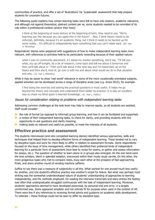 37
communities of practice, and offer a set of ‘illustrations’ for ‘sustainable’ assessment that help prepare
students for uncertain futures.
The following quote explains how certain learning tasks were felt to have only esoteric, academic relevance,
and although not against theoretical, abstract content per se, some students needed to be reminded of its
role within a professional context (and/or their lives):
I think at the beginning of every lecture at the beginning of term, they need to say, “We’re
teaching you this because you can apply this in the future”… Also, I think theory needs to be
enforced, definitely, because it’s an academic thing, but I think it needs to be backed up for
some reality… It’s difficult to independently learn something that you can’t relate back. (80, Year
4, Marketing)
Respondents’ diaries were peppered with suggestions of how to make independent learning tasks more
relevant, with references to activities held to be particularly rewarding because of their applied nature:
when I was on community placement, if I asked my mentor something, she’d say, “I’ll tell you
what, you go off tonight, do a bit of research, come back and tell me about it tomorrow and
then we’ll talk about it.” Then we’ll talk about it the next day and I’d researched up on the
basics and then she’d, kind of, go over it with me and about what would we do in that situation
and why. (32, Year 1, Midwifery)
While it may be easier to show ‘real world’ relevance in some of the more vocationally orientated subjects,
applied activities can be developed across a range of discipline areas (see e.g. Jones 2015), for example:
I find doing the exercise and solving the practical questions is most useful. It helps me go
beyond the theory and concepts and understand them better by practice. It is also an excellent
way to check my blind spots in learned knowledge. (41, Year 1, Politics)
Issues for consideration relating to problems with independent learning tasks
Addressing common challenges at the task level may help to improve equity, as all students are assisted.
Staff could consider:
the role of formal (as opposed to informal) group learning, and how it can be facilitated and supported;
a review of their independent learning tasks, to check for clarity, and providing students with the
opportunity to ask questions and clarify meaning;
making tasks as relevant and useful as possible, to meet the interests of all students.
Effective practice and assessment
The students interviewed (and who completed learning diaries) identified various approaches, skills and
techniques that helped them to develop effective forms of independent learning. These tended not to vary
by discipline types and were far more likely to differ in relation to assessment formats. Some respondents
focused on the issue of time management, while others identified their preferred kinds of independent
learning for a particular form of assessment (how best to revise for exams, or gather and assess information
for essays, etc.). The question of whether to learn alone or in groups also emerged. On the one hand were
the lone scholars, silent in splendid isolation, ensconced within their musty study carrels. On the other, the
more gregarious types who met to compare notes, buoy each other at the prospect of fast-approaching
finals, and share another round of vending machine caffeine.
Suffice to say there was a measure of subjectivity in all this. What worked for one proved much less useful
for another, and one student’s effective practice was another’s recipe for failure. But what was perhaps most
striking was the somewhat underdeveloped nature of students’ understanding of approaches to learning
independently, and the methods employed. On reading the interview transcripts and diary entries the feeling
was often that undergraduates struggled continuously with the task of independent learning. Moreover,
students’ approaches seemed to have developed piecemeal, by personal trial and error, in a largely
uninformed way. Some appeared simplistic and not entirely fit for purpose when used in the context of HE.
There were few if any references to receiving formal advice and guidance on academic skills development.
To reiterate – these findings could not be seen to differ by discipline type.
 