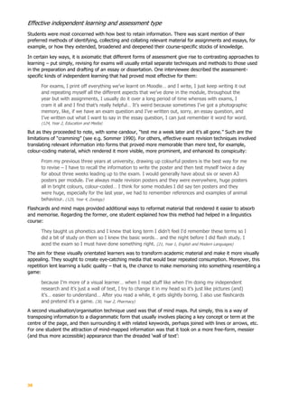 38
Effective independent learning and assessment type
Students were most concerned with how best to retain information. There was scant mention of their
preferred methods of identifying, collecting and collating relevant material for assignments and essays, for
example, or how they extended, broadened and deepened their course-specific stocks of knowledge.
In certain key ways, it is axiomatic that different forms of assessment give rise to contrasting approaches to
learning – put simply, revising for exams will usually entail separate techniques and methods to those used
in the preparation and drafting of an essay or dissertation. One interviewee described the assessment-
specific kinds of independent learning that had proved most effective for them:
For exams, I print off everything we’ve learnt on Moodle… and I write, I just keep writing it out
and repeating myself all the different aspects that we’ve done in the module, throughout the
year but with assignments, I usually do it over a long period of time whereas with exams, I
cram it all and I find that’s really helpful… It’s weird because sometimes I’ve got a photographic
memory, like, if we have an exam question and I’ve written out, sorry, an essay question, and
I’ve written out what I want to say in the essay question, I can just remember it word for word.
(124, Year 2, Education and Media)
But as they proceeded to note, with some candour, “test me a week later and it’s all gone.” Such are the
limitations of “cramming” (see e.g. Sommer 1990). For others, effective exam revision techniques involved
translating relevant information into forms that proved more memorable than mere text, for example,
colour-coding material, which rendered it more visible, more prominent, and enhanced its conspicuity:
From my previous three years at university, drawing up colourful posters is the best way for me
to revise – I have to recall the information to write the poster and then test myself twice a day
for about three weeks leading up to the exam. I would generally have about six or seven A3
posters per module. I’ve always made revision posters and they were everywhere, huge posters
all in bright colours, colour-coded… I think for some modules I did say ten posters and they
were huge, especially for the last year, we had to remember references and examples of animal
behaviour. (125, Year 4, Zoology)
Flashcards and mind maps provided additional ways to reformat material that rendered it easier to absorb
and memorise. Regarding the former, one student explained how this method had helped in a linguistics
course:
They taught us phonetics and I knew that long term I didn't feel I'd remember these terms so I
did a bit of study on them so I knew the basic words… and the night before I did flash study. I
aced the exam so I must have done something right. (21, Year 1, English and Modern Languages)
The aim for these visually orientated learners was to transform academic material and make it more visually
appealing. They sought to create eye-catching media that would bear repeated consumption. Moreover, this
repetition lent learning a ludic quality – that is, the chance to make memorising into something resembling a
game:
because I’m more of a visual learner… when I read stuff like when I’m doing my independent
research and it’s just a wall of text, I try to change it in my head so it’s just like pictures (and)
it’s… easier to understand… After you read a while, it gets slightly boring. I also use flashcards
and pretend it’s a game. (30, Year 2, Pharmacy)
A second visualisation/organisation technique used was that of mind maps. Put simply, this is a way of
transposing information to a diagrammatic form that usually involves placing a key concept or term at the
centre of the page, and then surrounding it with related keywords, perhaps joined with lines or arrows, etc.
For one student the attraction of mind-mapped information was that it took on a more free-form, messier
(and thus more accessible) appearance than the dreaded ‘wall of text’:
 