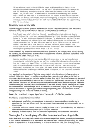 39
I’ll take a lecture from a module and I’ll give myself an A3 piece of paper. I’ve got to put
everything important from that lecture … on one side of my desk and I’ve got to condense all
that into a mind map. Then you draw all the connections and the lines. I find that really
helpful… It’s just how I work… it doesn’t have to be ordered is the nice thing about a mind
map. I always feel notes have to be really structured and ordered. A mind map can be a little
bit crazier and then you can draw big arrows connecting things. It helps me visualise all that. It
makes you realise what you think are the really important bits and what are the supplementary
bits. (45, Year 2, Geology)
Developing deep learning skills
Students struggled to answer questions about effective practice. They were often not clear about what
worked for them, and found it difficult to articulate specific practices or techniques:
I don’t really know what’s helped me the most, I guess I’ve always just got on and done it,
maybe the times that I have been encouraged to do certain things, like doing research before a
lecture so I’ve got a better understanding. I think when I’ve actually done it and then I’ve seen
for myself how useful it is because I’ve actually understood that lecture much faster than
anyone else around me. I’ve been able to ask questions which, if I hadn’t done the research I
wouldn’t have been able to think about until way after the lecture, when I wouldn’t have
contact time with the lecturer to ask those questions. So I think it’s been useful when I’ve been
encouraged to go away and do certain things. (118, Year 3, Zoology)
There were few if any references to receiving formalised guidance on, for example, essay writing, revising,
net searching, etc. Consequently, students’ often developed rather tentative, piecemeal, approaches, which
proved somewhat fallible when used in HE:
Learning about learning and meta-learning. I think it comes down to trial and error, because
you can Google methods for learning and you’d get a million different responses. I remember in
first year, I once spent about 35 hours in the library on an assignment, spread over a few days,
which is something I would never do now because actually, the time I spent staring at my
laptop didn’t actually help me. I read quite a few books, as well, about how to study effectively,
but I don’t think it’s something you can read about, looking at it. (15, Year 3, Psychology and Forensic
Science)
More specifically, and regardless of discipline areas, students often did not seem to have acquired an
obviously ‘higher’ (i.e. deeper) form of learning skills and were sometimes too reliant on the kinds of
independent learning approaches used at school and college. That said, if the form of assessment warranted
it, the question arose as to why such approaches to learning and studying were inappropriate for the task at
hand. After all, if students had acquired effective ways of revising for exams prior to entering HE they were
understandably (and justifiably) reluctant to abandon its use when working towards their degree. For these
and related reasons, assessment type should be taken into account when gauging and, or, discussing the
potential effectiveness of a given approach to learning independently; be it surface or deep. In short,
strategic learning is not necessarily ineffectual learning.
Issues for consideration regarding students’ examples of effective practice
The following considerations were identified:
students would benefit from being supported to develop their independent learning skills, and to
appreciate that there are different skills that can be used for the same task (e.g. revision skills) and for
different tasks;
in particular, staff could consider how they develop students’ capacity for deep learning, and how best to
undertake independent learning tasks specific to higher education;
developing students’ capacity could be undertaken in partnership with professional service staff.
Strategies for developing effective independent learning skills
When asked what would help them become more effective independent learners, some respondents tended
to focus on how their tasks could be made easier. Because they were rarely driven by curiosity, nor able to
express an appreciation of study as something to be pursued for its own sake, their relatively narrow,
 