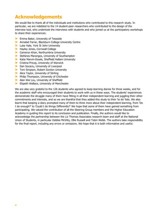 4
Acknowledgements
We would like to thank all of the individuals and institutions who contributed to this research study. In
particular, we are indebted to the 14 student-peer researchers who contributed to the design of the
interview tool, who undertook the interviews with students and who joined us at the participatory workshops
to share their experiences:
Emma Baker, University of Teesside
Annabel Farrar, Blackburn College University Centre
Luke Hale, York St John University
Hayley Jones, Cornwall College
Cameron Khan, Northumbria University
Stefanos Marangos, University of Southampton
Katie Marvin-Dowle, Sheffield Hallam University
Cristina Pricop, University of Warwick
Dan Socaciu, University of Liverpool
Toni Simpson, Robert Gordon University
Alice Taylor, University of Stirling
Philip Thompson, University of Chichester
Alan Wai Lou, University of Sheffield
Elspeth Wallace, University of Manchester
We are also very grateful to the 126 students who agreed to keep learning diaries for three weeks, and for
the academic staff who encouraged their students to work with us in these ways. The students’ experiences
demonstrate the struggle many of them have fitting in all their independent learning and juggling their other
commitments and interests, and so we are thankful that they added this study to their ‘to do’ lists. We also
learnt that keeping a diary prompted many of them to think more about their independent learning, from ‘Do
I do enough?’ to ‘Could I do things Differently?’ We hope that some of them have gained something from
participating. We valued the contribution of all the Steering Group members and the Higher Education
Academy in guiding this report to its conclusion and publication. Finally, the authors would like to
acknowledge the partnership between the Liz Thomas Associates research team and staff at the National
Union of Students, in particular Debbie McVitty, Ellie Russell and Tobin Webb. The authors take responsibility
for the final report, including any errors or omissions. We hope that it is both informative and useful.
 