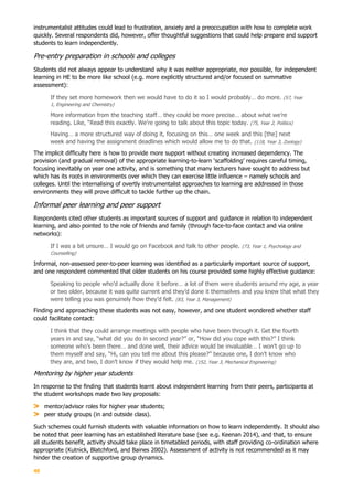 40
instrumentalist attitudes could lead to frustration, anxiety and a preoccupation with how to complete work
quickly. Several respondents did, however, offer thoughtful suggestions that could help prepare and support
students to learn independently.
Pre-entry preparation in schools and colleges
Students did not always appear to understand why it was neither appropriate, nor possible, for independent
learning in HE to be more like school (e.g. more explicitly structured and/or focused on summative
assessment):
If they set more homework then we would have to do it so I would probably… do more. (57, Year
1, Engineering and Chemistry)
More information from the teaching staff… they could be more precise… about what we’re
reading. Like, “Read this exactly. We’re going to talk about this topic today. (75, Year 2, Politics)
Having… a more structured way of doing it, focusing on this… one week and this [the] next
week and having the assignment deadlines which would allow me to do that. (118, Year 3, Zoology)
The implicit difficulty here is how to provide more support without creating increased dependency. The
provision (and gradual removal) of the appropriate learning-to-learn ‘scaffolding’ requires careful timing,
focusing inevitably on year one activity, and is something that many lecturers have sought to address but
which has its roots in environments over which they can exercise little influence – namely schools and
colleges. Until the internalising of overtly instrumentalist approaches to learning are addressed in those
environments they will prove difficult to tackle further up the chain.
Informal peer learning and peer support
Respondents cited other students as important sources of support and guidance in relation to independent
learning, and also pointed to the role of friends and family (through face-to-face contact and via online
networks):
If I was a bit unsure… I would go on Facebook and talk to other people. (73, Year 1, Psychology and
Counselling)
Informal, non-assessed peer-to-peer learning was identified as a particularly important source of support,
and one respondent commented that older students on his course provided some highly effective guidance:
Speaking to people who’d actually done it before… a lot of them were students around my age, a year
or two older, because it was quite current and they’d done it themselves and you knew that what they
were telling you was genuinely how they’d felt. (83, Year 3, Management)
Finding and approaching these students was not easy, however, and one student wondered whether staff
could facilitate contact:
I think that they could arrange meetings with people who have been through it. Get the fourth
years in and say, “what did you do in second year?” or, “How did you cope with this?” I think
someone who’s been there… and done well, their advice would be invaluable… I won’t go up to
them myself and say, “Hi, can you tell me about this please?” because one, I don’t know who
they are, and two, I don’t know if they would help me. (152, Year 3, Mechanical Engineering)
Mentoring by higher year students
In response to the finding that students learnt about independent learning from their peers, participants at
the student workshops made two key proposals:
mentor/advisor roles for higher year students;
peer study groups (in and outside class).
Such schemes could furnish students with valuable information on how to learn independently. It should also
be noted that peer learning has an established literature base (see e.g. Keenan 2014), and that, to ensure
all students benefit, activity should take place in timetabled periods, with staff providing co-ordination where
appropriate (Kutnick, Blatchford, and Baines 2002). Assessment of activity is not recommended as it may
hinder the creation of supportive group dynamics.
 