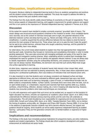 42
Discussion, implications and recommendations
At present, literature relating to independent learning tends to focus on academic perspectives and practices
and the student context remains comparatively neglected. This study has sought to address the latter by
conducting research that puts students centre stage.
The findings from this study identify widely shared feelings of uncertainty on the part of respondents. These
link to various aspects of independent learning, and suggest a requirement for greater guidance and support
and this in turn points to the importance of “directed independent learning” explored in Thomas et al. 2015.
Discussion
At the outset the research team decided to employ a primarily empirical, ‘grounded’ style of inquiry. The
study’s design was structured around questions contained in the invitation to tender. Once completed diaries
were returned, and as the content of interview transcripts came to light, the potential relevance of the
distinction between surface and deep learning (see e.g. Marton and Saljo 1976) grew. At the risk of over
simplification, it could be argued that the primary difference between the two relates to what the learner
perceives the main purpose of learning to be. Those whose main aim is to pass the test (‘make the grade’)
can be said to be surface learners, whereas those who sought underlying meanings, and the potential for
wider applicability, learn more deeply.
As noted above, the current study asked students to explain how they had approached their independent
learning each week. Sometimes they focused on memorizing and consolidating information in order to tackle
pending assessment. They were also concerned with managing workloads and spoke of the need for clear
instructions and transparent marking schemes. When undertaking activity to extend their knowledge they
emphasised the need for guidance on how to identify and appraise relevant material. It was not always easy
to classify respondents’ activities using the surface/deep dichotomy, and consensus among the research
team was not always reached. Nevertheless, the dominant view was that such activity fitted most snugly
into surface approaches to learning.
At other times, responses were indicative of students’ keenly held interest in their chosen field, which
sustained them and was not restricted to passing assessments. Also, in those cases where respondents were
studying for a professional qualification, there was evidence of motivation that went beyond career aims.
It is also important to note that students were not always consistent and displayed surface and deep
approaches at different times, and were motivated by different goals. Assessment type was a key factor
here because some tasks such as learning a language, a piece of music, or mathematical formulae may be
better suited to comparatively shallow, ‘surface’ activity. Conversely there were times when the task, such as
an open-ended project, or a dissertation, required (and received) high-level cognitive skills (e.g. analysis,
synthesis, critical thinking, reflection, decision making, etc.) more in keeping with deep learning. However,
students may encounter problems when tasks and techniques are mismatched.
It is only with experience and support that such errors can be avoided and, as research on the transition to
higher education has shown, entrants can experience an ‘academic culture shock’ (Quinn et al. 2005) if they
underestimate the difference between previous learning activity and the work they will undertake as
undergraduates. This will entail shouldering more responsibility for organising and structuring learning time
(UCAS 2002; Forsyth and Furlong 2003; Quinn et al. 2005; Teesside Retention Team 2005), not to mention
the honing of academic writing skills, etc. (Bingham and O’Hara 2007 Murphy; Fleming 2000). It is true that
in the absence of appropriate induction students may fail to become effective learners, but support and
guidance should be ongoing. Some students can all too easily experience independent learning as isolated
learning – particularly if they are first generation entrants with no familial tradition or experience of higher
education.
Implications and recommendations
The findings in this study have immediate practical implications for programme teams, pre-entry institutions,
students and student organisations. The findings should also inform academic development and quality
enhancement at institutional and sector levels.
 
