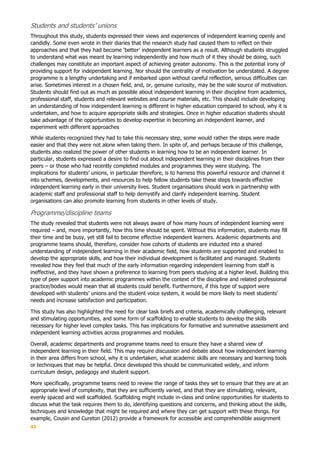 43
Students and students’ unions
Throughout this study, students expressed their views and experiences of independent learning openly and
candidly. Some even wrote in their diaries that the research study had caused them to reflect on their
approaches and that they had become ‘better’ independent learners as a result. Although students struggled
to understand what was meant by learning independently and how much of it they should be doing, such
challenges may constitute an important aspect of achieving greater autonomy. This is the potential irony of
providing support for independent learning. Nor should the centrality of motivation be understated. A degree
programme is a lengthy undertaking and if embarked upon without careful reflection, serious difficulties can
arise. Sometimes interest in a chosen field, and, or, genuine curiosity, may be the sole source of motivation.
Students should find out as much as possible about independent learning in their discipline from academics,
professional staff, students and relevant websites and course materials, etc. This should include developing
an understanding of how independent learning is different in higher education compared to school, why it is
undertaken, and how to acquire appropriate skills and strategies. Once in higher education students should
take advantage of the opportunities to develop expertise in becoming an independent learner, and
experiment with different approaches
While students recognized they had to take this necessary step, some would rather the steps were made
easier and that they were not alone when taking them. In spite of, and perhaps because of this challenge,
students also realized the power of other students in learning how to be an independent learner. In
particular, students expressed a desire to find out about independent learning in their disciplines from their
peers – or those who had recently completed modules and programmes they were studying. The
implications for students’ unions, in particular therefore, is to harness this powerful resource and channel it
into schemes, developments, and resources to help fellow students take these steps towards effective
independent learning early in their university lives. Student organisations should work in partnership with
academic staff and professional staff to help demystify and clarify independent learning. Student
organisations can also promote learning from students in other levels of study.
Programme/discipline teams
The study revealed that students were not always aware of how many hours of independent learning were
required – and, more importantly, how this time should be spent. Without this information, students may fill
their time and be busy, yet still fail to become effective independent learners. Academic departments and
programme teams should, therefore, consider how cohorts of students are inducted into a shared
understanding of independent learning in their academic field, how students are supported and enabled to
develop the appropriate skills, and how their individual development is facilitated and managed. Students
revealed how they feel that much of the early information regarding independent learning from staff is
ineffective, and they have shown a preference to learning from peers studying at a higher level. Building this
type of peer support into academic programmes within the context of the discipline and related professional
practice/bodies would mean that all students could benefit. Furthermore, if this type of support were
developed with students’ unions and the student voice system, it would be more likely to meet students’
needs and increase satisfaction and participation.
This study has also highlighted the need for clear task briefs and criteria, academically challenging, relevant
and stimulating opportunities, and some form of scaffolding to enable students to develop the skills
necessary for higher level complex tasks. This has implications for formative and summative assessment and
independent learning activities across programmes and modules.
Overall, academic departments and programme teams need to ensure they have a shared view of
independent learning in their field. This may require discussion and debate about how independent learning
in their area differs from school, why it is undertaken, what academic skills are necessary and learning tools
or techniques that may be helpful. Once developed this should be communicated widely, and inform
curriculum design, pedagogy and student support.
More specifically, programme teams need to review the range of tasks they set to ensure that they are at an
appropriate level of complexity, that they are sufficiently varied, and that they are stimulating, relevant,
evenly spaced and well scaffolded. Scaffolding might include in-class and online opportunities for students to
discuss what the task requires them to do, identifying questions and concerns, and thinking about the skills,
techniques and knowledge that might be required and where they can get support with these things. For
example, Cousin and Cureton (2012) provide a framework for accessible and comprehendible assignment
 