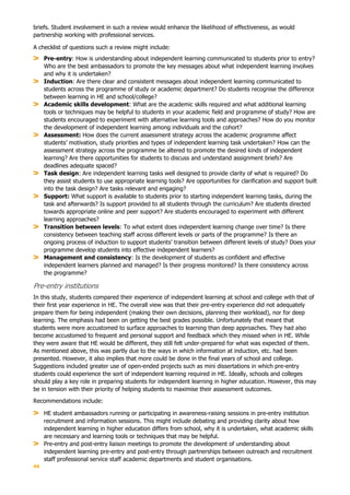 44
briefs. Student involvement in such a review would enhance the likelihood of effectiveness, as would
partnership working with professional services.
A checklist of questions such a review might include:
Pre-entry: How is understanding about independent learning communicated to students prior to entry?
Who are the best ambassadors to promote the key messages about what independent learning involves
and why it is undertaken?
Induction: Are there clear and consistent messages about independent learning communicated to
students across the programme of study or academic department? Do students recognise the difference
between learning in HE and school/college?
Academic skills development: What are the academic skills required and what additional learning
tools or techniques may be helpful to students in your academic field and programme of study? How are
students encouraged to experiment with alternative learning tools and approaches? How do you monitor
the development of independent learning among individuals and the cohort?
Assessment: How does the current assessment strategy across the academic programme affect
students’ motivation, study priorities and types of independent learning task undertaken? How can the
assessment strategy across the programme be altered to promote the desired kinds of independent
learning? Are there opportunities for students to discuss and understand assignment briefs? Are
deadlines adequate spaced?
Task design: Are independent learning tasks well designed to provide clarity of what is required? Do
they assist students to use appropriate learning tools? Are opportunities for clarification and support built
into the task design? Are tasks relevant and engaging?
Support: What support is available to students prior to starting independent learning tasks, during the
task and afterwards? Is support provided to all students through the curriculum? Are students directed
towards appropriate online and peer support? Are students encouraged to experiment with different
learning approaches?
Transition between levels: To what extent does independent learning change over time? Is there
consistency between teaching staff across different levels or parts of the programme? Is there an
ongoing process of induction to support students’ transition between different levels of study? Does your
programme develop students into effective independent learners?
Management and consistency: Is the development of students as confident and effective
independent learners planned and managed? Is their progress monitored? Is there consistency across
the programme?
Pre-entry institutions
In this study, students compared their experience of independent learning at school and college with that of
their first year experience in HE. The overall view was that their pre-entry experience did not adequately
prepare them for being independent (making their own decisions, planning their workload), nor for deep
learning. The emphasis had been on getting the best grades possible. Unfortunately that meant that
students were more accustomed to surface approaches to learning than deep approaches. They had also
become accustomed to frequent and personal support and feedback which they missed when in HE. While
they were aware that HE would be different, they still felt under-prepared for what was expected of them.
As mentioned above, this was partly due to the ways in which information at induction, etc. had been
presented. However, it also implies that more could be done in the final years of school and college.
Suggestions included greater use of open-ended projects such as mini dissertations in which pre-entry
students could experience the sort of independent learning required in HE. Ideally, schools and colleges
should play a key role in preparing students for independent learning in higher education. However, this may
be in tension with their priority of helping students to maximise their assessment outcomes.
Recommendations include:
HE student ambassadors running or participating in awareness-raising sessions in pre-entry institution
recruitment and information sessions. This might include debating and providing clarity about how
independent learning in higher education differs from school, why it is undertaken, what academic skills
are necessary and learning tools or techniques that may be helpful.
Pre-entry and post-entry liaison meetings to promote the development of understanding about
independent learning pre-entry and post-entry through partnerships between outreach and recruitment
staff professional service staff academic departments and student organisations.
 