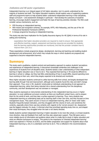 45
Institutions and HE-sector organisations
Independent learning is an integral aspect of UK higher education, but it is poorly understood by the
majority of students and staff. The Higher Education Academy should explore ways of supporting academic
staff and programme teams to help students better understand independent learning in their disciplines,
design curriculum – and assessment strategies in particular – that develop the autonomy of students’
learning, encourage student engagement and foster the type of learning activities intended. The HEA could
consider various mechanisms, such as:
CPD focusing on independent learning;
HEA reward and recognition schemes, for example, NTFS, HEA Fellowship, and the use of the UK
Professional Standards Framework (UKPSF);
A change programme focusing on independent learning.
This study may also have implication for the Quality Assurance Agency for HE (QAA) in terms of its role in
setting and monitoring
expectations that higher education providers are required to meet to ensure: that appropriate
and effective teaching, support, assessment and learning resources are provided for students;
that the learning opportunities provided are monitored; and that the provider considers how to
improve them (QAA 2012).
These expectations include programme design, development, learning and teaching and enabling student
development and achievement, all of which may include the ways in which students are prepared and
supported to become independent learners.
Summary
This study used a qualitative, student-centred and participatory approach to explore students’ perceptions
and experiences of independent learning. It discovered remarkable similarities and challenges in the
experiences of students from all discipline areas. Students lacked a clear understanding of what independent
learning in higher education was or how to do it. They expected that learning in HE would be different to
learning in school or college, but they had little understanding of how it would differ, beyond spending more
hours working on their own, which they largely expected to be directed and monitored.
Many higher education students continued to utilise learning skills from school, and largely developed their
learning skills through ‘trial and improvement’, although some students found this risky and didn’t change
their approach. Thus, once in HE, students’ constructed an individual understanding of and approach to
independent learning, rather than being inducted into a shared understanding from the disciplinary
community, and their development was not overseen or managed.
Many students expressed an instrumental understanding of why independent learning occurs in higher
education: to cover additional curriculum contents as there are insufficient contact hours, and to prepare
them for the world of work, and they take a surface approach to learning. Thus, many students saw
independent learning as undertaking tasks set by teaching staff in their own time, and they focused on time
management issues. They spent around 13 hours on independent learning, often on ‘lower order tasks’.
Students frequently lacked motivation, and they struggled with the volume of work, and sometimes the
contents, especially where there was less certainty with regards to the ‘correct answers’ etc. Assessment
was the biggest motivator for study: it informed what they prioritised spending study time on, and shaped
their study techniques; they struggled when the task is not clearly directed.
Ideally students wanted independent learning in higher education to be more like school, or at least students
more direction, help and feedback from staff, but they also valued peer support. They felt peers were a
more reliable source of information and guidance about what it is really like to study in higher education and
what are effective techniques to employ. This points to the importance of ‘directed independent learning’
which was explored in Thomas et al 2015, and the better preparation and support for students about what
independent learning is, why it is undertaken and how to do it. This is reflected in the recommendations
above.
 