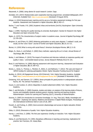 46
References
Alaszewski, A. (2006) Using diaries for social research. London: Sage.
Arendale, D.R. (2014) Postsecondary peer cooperative learning programmes: annotated bibliography 2014
[Internet]. Available from: http://z.umn.edu/peerbib [Accessed 14 August 2014].
Ashgar, A. (2010) Reciprocal peer coaching and its use as a formative assessment strategy for first year
students. Assessment and Evaluation in Higher Education, 35 (4) 403–17.
Becher, T. and Trowler, P.R. (2001) Academic tribes and territories (2nd Ed.) Buckingham: Open University
Press.
Biggs, J. (1999) Teaching for quality learning at university. Buckingham: Society for Research into Higher
Education and Open University Press.
Biglan, A. (1973) The characteristics of subject matter in academic areas. Journal of Applied Psychology, 57
(3) 195–203.
Bingham, R. and O’Hara, M. (2007) Widening participation on early years degrees: ‘I realised I could, and
would, do this—and I have!’ Journal of Further and Higher Education, 31 (4) 311–21.
Blumer, H. (1954) What is wrong with social theory? American Sociological Review, 19 (1) 3–10.
Bolger, N., Davis, A. and Rafaeli, E. (2003) Diary methods: capturing life as it is lived. Annual Review of
Psychology, 54, 579–616.
Bonke, J. and Fallesen, P. (2010) The impact of incentives and interview methods on response quantity and
quality in diary – and booklet-based surveys. Survey Research Methods, 4 (2) 91–101.
Boud, D. and Falchicov, N. (2006) Aligning assessment with long-term learning. Assessment and Evaluation
in Higher Education, 31 (4) 399–413.
Bowes, L., Jones, S., Thomas, L., Moreton, R., Birkin, G. and Nathwani, T. (2012) The uses and impact of
HEFCE funding for widening participation. Bristol: Higher Education Funding Council for England
Buckley, A. (2014) UK Engagement Survey 2014 [Internet]. York: Higher Education Academy. Available
from: https://www.heacademy.ac.uk/UK-Engagement-Survey-2014 [Accessed 27 November 2015]
Chickering, A.W. and Gamson, Z.F. (1987a) Seven principles for good practice in undergraduate education.
Racine, WI: The Johnson Foundation, Inc.
Cousin, G. and Cureton, D. (2012) Disparities in student attainment (DiSA). York: Higher Education
Academy.
Dale, C. and McCarthy, P. (2005) Students, studies and styles: an analysis of the learning styles of leisure,
tourism and hospitality students studying generic modules, learning and teaching projects.
Wolverhampton: Centre for Learning and Teaching (CeLT), University of Wolverhampton.
Downes, S. (2007) An introduction to connective knowledge. In: Hug, Theo (ed.) Media, Knowledge and
Education - Exploring new Spaces, Relations and Dynamics in Digital Media Ecologies. Proceedings of
the International Conference held on June 25-26, 2007.
Forsyth, A. and Furlong, A. (2003) Socio-economic disadvantage and access to higher education. Bristol:
Policy Press.
Gibbs, G. (2010) Dimensions of quality. York: Higher Education Academy.
Harvey, L. and Drew, S. (2006) The first year experience: briefing on induction. York: Higher Education
Academy.
Hativa, N. and Marinkovich, M. (1995) Disciplinary differences in teaching and learning: implications for
practice. San Francisco, CA: Jossey-Bass.
 