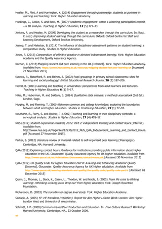 47
Healey, M., Flint, A and Harrington, K. (2014) Engagement through partnership: students as partners in
learning and teaching. York: Higher Education Academy.
Hockings, C., Cooke, S. and Bowl, M. (2007) ‘Academic engagement’ within a widening participation context
– a 3D analysis. Teaching in Higher Education, 12 (5) 721–33.
Jenkins, A. and Healey, M. (2009) Developing the student as a researcher through the curriculum. In: Rust,
C. (ed.) Improving student learning through the curriculum. Oxford: Oxford Centre for Staff and
Learning Development, Oxford Brookes University.
Jessop, T. and Maleckar, B. (2014) The influence of disciplinary assessment patterns on student learning: a
comparative study. Studies in Higher Education.
Jones, R. (2015) Compendium of effective practice in directed independent learning. York: Higher Education
Academy and the Quality Assurance Agency.
Keenan, C. (2014) Mapping student-led peer learning in the UK [Internet]. York: Higher Education Academy.
Available from: https://www.heacademy.ac.uk/resource/mapping-student-led-peer-learning-uk [Accessed
27 November 2015]
Kutnick, P., Blatchford, P. and Baines, E. (2002) Pupil groupings in primary school classrooms: sites for
learning and social pedagogy? British Educational Research Journal, 28 (2) 187–206.
Merrill, B. (2001) Learning and teaching in universities: perspectives from adult learners and lecturers.
Teaching in Higher Education, 6 (1) 5–17.
Miles, M., Huberman, M. and Saldana, J. (2014) Qualitative data analysis: a methods sourcebook (3rd Ed.).
London, Sage.
Murphy, M. and Fleming, T. (2000) Between common and college knowledge: exploring the boundaries
between adult and higher education. Studies in Continuing Education, 22 (1) 77–93.
Neumann, R., Parry, S. and Becher, T. (2002) Teaching and learning in their disciplinary contexts: a
conceptual analysis. Studies in Higher Education, 27 (4) 405–17.
NUS (2012) Student experience research, 2012: Part 2: independent learning and contact hours [Internet].
Available from:
http://www.nus.org.uk/PageFiles/12238/2012_NUS_QAA_Independent_Learning_and_Contact_Hours.
pdf [Accessed 27 November 2015].
Parker, S. (2012) Literature review of material related to self-organized peer learning (‘Peeragogy’).
Cambridge, MA: Harvard University.
QAA (2011) Explaining contact hours. Guidance for institutions providing public information about higher
education in the UK. Gloucester: Quality Assurance Agency for UK higher edudation. Available from
http://www.qaa.ac.uk/en/Publications/Documents/contact-hours.pdf. [Accessed 30 November 2015]
QAA (2012) UK Quality Code for Higher Education Part B: Assuring and Enhancing Academic Quality
[Internet]. Gloucester: Quality Assurance Agency for UK higher edudation. Available from
http://www.qaa.ac.uk/assuring-standards-and-quality/the-quality-code/quality-code-part-b [Accessed 01
December 2015]
Quinn, J., Thomas, L., Slack, K., Casey, L., Thexton, W. and Noble, J. (2005) From life crisis to lifelong
learning: rethinking working-class ‘drop-out’ from higher education. York: Joseph Rowntree
Foundation.
Richardson, D. (2003) The transition to degree level study. York: Higher Education Academy.
Samson, A. (2005) FE–HE transition (retention). Report for Aim Higher London West. London: Aim Higher
London West and University of Westminster.
Schmidt, J. P. (2009) Commons-based Peer Production and Education. In: Free Culture Research Workshop:
Harvard University, Cambridge, MA., 23 October 2009.
 