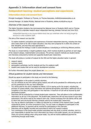 52
Appendix 2: Information sheet and consent form
Independent learning: student perceptions and experiences
Information sheet and consent form
Principle Investigator: Professor Liz Thomas, Liz Thomas Associates, liz@lizthomasassociates.co.uk
Contract Manager: Dr Debbie McVitty, National Union of Students, debbie.mcvitty@nus.org.uk
Overview of the research study
The Higher Education Academy has commissioned the National Union of Students (NUS) and Liz Thomas
Associates (LTA) to undertake research about independent learning, between February and June 2015.
Independent learning is any course-related study that you undertake when not being taught by
lecturers or other academic staff.
The aims of the research are two-fold:
1. To explore students’ conceptions and experiences of directed independent learning, including how they
were made aware of its role in higher education, how they were prepared for it within the context of
their discipline, and how they have approached it.
2. To disseminate the findings in order to assist disciplines in developing or reinforcing effective practice.
The study is a mixed-method, in-depth qualitative study, which involves students as partners at each stage
of the research (design, implementation and analysis). The primary research methods are student diaries
and interviews conducted by trained and supported student-peer researchers.
The study will produce a number of outputs for the HEA and the higher education sector in general:
research report;
summary report;
participatory workshops, two for students and four for academic staff;
student case studies that can be used for development activities.
For further information about the project please see: http://www.lizthomasassociates.co.uk/ind_learning2.html
Ethical guidelines for student diarists and interviewees
Should you agree to participate in this study we commit to the following:
1. Your participation in the project is entirely voluntary.
2. You can withdraw at any time without giving reasons and will not be penalised for withdrawing nor will
you be questioned on why you have withdrawn.
3. You will be paid for the work completed as follows: £10 on signing up for the project, including the
provision of contact details, study information and optional demographic information; additional £20 on
completion of the diary and participation in the interview. A maximum of £30 will be received by each
participating student.
4. Interviews will be conducted by a trained student-peer researcher. They will adhere to the confidentiality
information as set out in this document. The student-peer researchers will not have access to your diary
submissions; this will be read by the research team only. Themes emerging from the diaries will be used
to inform the semi-structured interview schedule used by the student-peer researchers.
5. You may be asked to participate in a follow-up interview by a member of the research team (usually
conducted by phone, at a time convenient to you). You are under no obligation to participate in this
additional interview; no payment will be received for participating in this interview.
6. Interviews will be digitally recorded and transcribed to inform the research analysis.
7. Your contribution to the social media activities associated with this study is entirely voluntary, and it is
your responsibility to decide how much information you share in this public domain; you are advised to
check your privacy settings when using social media. You will not receive additional payment for
contributing through social media.
 