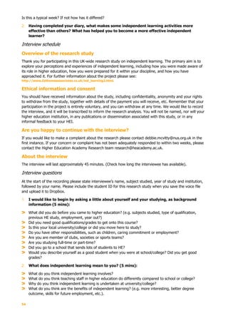 54
Is this a typical week? If not how has it differed?
2. Having completed your diary, what makes some independent learning activities more
effective than others? What has helped you to become a more effective independent
learner?
Interview schedule
Overview of the research study
Thank you for participating in this UK-wide research study on independent learning. The primary aim is to
explore your perceptions and experiences of independent learning, including how you were made aware of
its role in higher education, how you were prepared for it within your discipline, and how you have
approached it. For further information about the project please see:
http://www.lizthomasassociates.co.uk/ind_learning2.html.
Ethical information and consent
You should have received information about the study, including confidentiality, anonymity and your rights
to withdraw from the study, together with details of the payment you will receive, etc. Remember that your
participation in the project is entirely voluntary, and you can withdraw at any time. We would like to record
the interview, and it will be transcribed to inform the research analysis. You will not be named, nor will your
higher education institution, in any publications or dissemination associated with this study, or in any
informal feedback to your HEI.
Are you happy to continue with the interview?
If you would like to make a complaint about the research please contact debbie.mcvitty@nus.org.uk in the
first instance. If your concern or complaint has not been adequately responded to within two weeks, please
contact the Higher Education Academy Research team research@heacademy.ac.uk.
About the interview
The interview will last approximately 45 minutes. (Check how long the interviewee has available).
Interview questions
At the start of the recording please state interviewee’s name, subject studied, year of study and institution,
followed by your name. Please include the student ID for this research study when you save the voice file
and upload it to Dropbox.
1. I would like to begin by asking a little about yourself and your studying, as background
information (5 mins):
What did you do before you came to higher education? (e.g. subjects studied, type of qualification,
previous HE study, employment, year out?)
Did you need good qualifications/grades to get onto this course?
Is this your local university/college or did you move here to study?
Do you have other responsibilities, such as children, caring commitment or employment?
Are you are member of clubs, societies or sports teams?
Are you studying full-time or part-time?
Did you go to a school that sends lots of students to HE?
Would you describe yourself as a good student when you were at school/college? Did you get good
grades?
2. What does independent learning mean to you? (5 mins):
What do you think independent learning involves?
What do you think teaching staff in higher education do differently compared to school or college?
Why do you think independent learning is undertaken at university/college?
What do you think are the benefits of independent learning? (e.g. more interesting, better degree
outcome, skills for future employment, etc.).
 