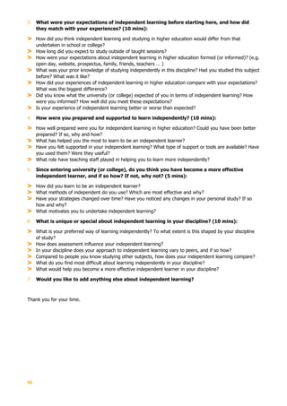 55
3. What were your expectations of independent learning before starting here, and how did
they match with your experiences? (10 mins):
How did you think independent learning and studying in higher education would differ from that
undertaken in school or college?
How long did you expect to study outside of taught sessions?
How were your expectations about independent learning in higher education formed (or informed)? (e.g.
open day, website, prospectus, family, friends, teachers … )
What was your prior knowledge of studying independently in this discipline? Had you studied this subject
before? What was it like?
How did your experiences of independent learning in higher education compare with your expectations?
What was the biggest difference?
Did you know what the university (or college) expected of you in terms of independent learning? How
were you informed? How well did you meet these expectations?
Is your experience of independent learning better or worse than expected?
4. How were you prepared and supported to learn independently? (10 mins):
How well prepared were you for independent learning in higher education? Could you have been better
prepared? If so, why and how?
What has helped you the most to learn to be an independent learner?
Have you felt supported in your independent learning? What type of support or tools are available? Have
you used them? Were they useful?
What role have teaching staff played in helping you to learn more independently?
5. Since entering university (or college), do you think you have become a more effective
independent learner, and if so how? If not, why not? (5 mins):
How did you learn to be an independent learner?
What methods of independent do you use? Which are most effective and why?
Have your strategies changed over time? Have you noticed any changes in your personal study? If so
how and why?
What motivates you to undertake independent learning?
6. What is unique or special about independent learning in your discipline? (10 mins):
What is your preferred way of learning independently? To what extent is this shaped by your discipline
of study?
How does assessment influence your independent learning?
In your discipline does your approach to independent learning vary to peers, and if so how?
Compared to people you know studying other subjects, how does your independent learning compare?
What do you find most difficult about learning independently in your discipline?
What would help you become a more effective independent learner in your discipline?
7. Would you like to add anything else about independent learning?
Thank you for your time.
 