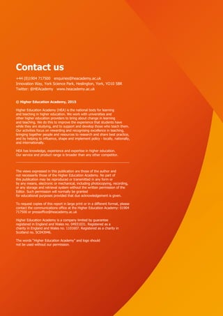 56
Contact us
+44 (0)1904 717500 enquiries@heacademy.ac.uk
Innovation Way, York Science Park, Heslington, York, YO10 5BR
Twitter: @HEAcademy www.heacademy.ac.uk
© Higher Education Academy, 2015
Higher Education Academy (HEA) is the national body for learning
and teaching in higher education. We work with universities and
other higher education providers to bring about change in learning
and teaching. We do this to improve the experience that students have
while they are studying, and to support and develop those who teach them.
Our activities focus on rewarding and recognising excellence in teaching,
bringing together people and resources to research and share best practice,
and by helping to influence, shape and implement policy - locally, nationally,
and internationally.
HEA has knowledge, experience and expertise in higher education.
Our service and product range is broader than any other competitor.
The views expressed in this publication are those of the author and
not necessarily those of the Higher Education Academy. No part of
this publication may be reproduced or transmitted in any form or
by any means, electronic or mechanical, including photocopying, recording,
or any storage and retrieval system without the written permission of the
Editor. Such permission will normally be granted
for educational purposes provided that due acknowledgement is given.
To request copies of this report in large print or in a different format, please
contact the communications office at the Higher Education Academy: 01904
717500 or pressoffice@heacademy.ac.uk
Higher Education Academy is a company limited by guarantee
registered in England and Wales no. 04931031. Registered as a
charity in England and Wales no. 1101607. Registered as a charity in
Scotland no. SC043946.
The words “Higher Education Academy” and logo should
not be used without our permission.
 