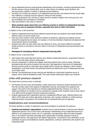 7
group independent learning could generate dissatisfaction and frustration, including organizational issues
and the process of group working itself, such as unfair division of workload, group dynamics, the
learning process, academic contents or agreeing recommendations;
not being sure of what was required in an independent learning task, and anxiety that they would waste
time collecting or studying incorrect material or doing the task wrongly;
where to get guidance from and lack of instant access to academic support when they got stuck, and
lack of feedback and inconsistency of feedback;
tasks that seemed to lack value or relevance.
7. When students spoke about their own effective practice in relation to independent learning,
their focus was on assessed activities, especially how best to retain information
In relation to this, it was found that:
effective independent learning activity reflected assessment type and students most readily identified
effective ways to revise for exams;et al.
there was scant mention of their preferred methods of identifying, collecting and collating relevant
material for assignments and essays, for example, or how they extended, broadened and deepened their
course-specific stocks of knowledge;
students were often not clear about what was effective for them, and found it difficult to articulate
specific practices or techniques, and were reliant on the kinds of independent learning techniques used
at school.
8. Strategies for developing effective independent learning skills
In relation to this, it was found that:
when asked what would help them become more effective independent learners, respondents tended to
focus on how their tasks could be made easier;
pre-entry preparation in schools and colleges could help students know what to expect. Workshop
participants also felt that the transition from pre-entry ‘high dependency’ learning to HE independent
learning could be eased by ‘information days’ (ideally held in schools and colleges) in which ‘student
ambassadors’ could meet directly with potential entrants and address the issue of independent learning
at the higher level;
informal, non-assessed peer-to-peer learning was identified as a particularly important source of
support, which could be facilitated by staff. This could include mentoring by higher year students.
Links with previous research
This study links to previous work, in particular:
the findings from this study demonstrated a widely shared view among the student participants that
they felt uncertain about many aspects of independent learning, and wanted more guidance and
support. This points to the importance of ‘directed independent learning’ (Thomas et al. 2015). It
reflects the literature on transition into HE, described for example as the ‘academic culture shock’ (Quinn
et al. 2005) and the struggle to become autonomous learners;
students approached their independent learning in qualitatively different ways, reflecting Marton and
Saljo’s (1976) deep and surface approaches to learning, with a greater emphasis on surface learning:
requiring direction and guidance. But students did not necessarily take just one approach.
Implications and recommendations
This study identifies a number of implications and recommendations to particular HE audiences:
students and students’ organisations: students have to help themselves to become more effective
independent learners. Prior to entry they could develop understanding of how independent learning is
different in HE compared to school, why it is undertaken, and appropriate skills and useful strategies.
Once in HE students could take advantage of the opportunities to develop expertise in being an
independent learner, and experiment with different approaches. Transmission of this information can be
undertaken by peers and facilitated by student organisations, working in partnership with academic and
professional staff.
 