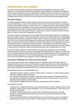 9
Introduction and context
This study examined students’ perspectives and experiences of independent learning (IL) in higher
education. It was commissioned by the Higher Education Academy (HEA) and undertaken by the National
Union of Students (NUS) and Liz Thomas Associates (LTA) between February and July 2015. It built on the
previous report on directed independent learning (DIL), which focused primarily on the views and practices
of academic staff (Thomas et al. 2015). Summary findings from this previous study are presented below.
The UK context
It is widely recognised that the UK higher education (HE) sector is becoming more focused on customer-
provider relationships as a result of the ‘massification’ of HE and the introduction of fees. As a consequence,
concerns around quality and ‘value for money’ have arisen – particularly among students and their parents.
To address these requires clarification of the purposes, activities and anticipated outcomes of HE study. It
goes without saying, perhaps, that quality measurements vary, and are often reliant on certain forms of
proxy indicators, such as lecture/seminar/lab size, contact hours, number of complaints received, learning
gains, etc. (see e.g. Gibbs 2010; Soilemetzidis et al. 2014).
It should be noted here that research from 2010 (Gibbs 2010) maintains that the quantity of contact hours
does not translate to quality of learning, and that there are other more relevant factors such as pedagogical
frameworks and study styles. European HE research seems to support this, using the idea of ‘student effort’,
and in the UK the concept of student engagement is gaining prominence (NUS 2012a; QAA 2012; Trowler
2010), as is that of active learning (Chickering and Gamson 1987). Moves to encourage students to become
more deeply involved in the processes of learning continue, in the adoption of such methods as action-
learning, enquiry-based, problem-based and peer learning – and in some quarters there have been attempts
to move away from traditional models of knowledge transmission (see e.g. Soilemetzidis et al. 2014).
For these and related reasons, the field of teaching and learning has, perhaps more than ever before,
started to conceive of students as partners in the educational experience (see e.g. Healey et al. 2014), and
as a recent Higher Education Policy Institute (HEPI)-HEA report (Soilemetzidis et al. 2014) emphasises, the
quality of learning experiences in HE can be highly dependent on the correct balance of scheduled contact
hours and the time students spend engaging in directed independent learning.
Summary findings from the previous study
The research team’s previous study of effective practice in independent learning (Thomas, Jones and
Ottaway 2015) focused on the views of staff, students and other stakeholders and on the existing body of
academic knowledge relating to independent learning. A literature review conducted for the study found
great variety in definitions of independent learning but also agreement about its central features.
Invariant features present in all understandings were:
1. Independent learning is related to students’ essential nature as enquirers, or to their needs as learners
within their academic programme of study.
2. The need to provide structure and support to foster and enhance capacity for independent learning.
3. The importance of metacognitive aspects of independent learning: ‘learning to learn’ is seen to be as
important as learning about a specific subject.
4. Responsibility for independent learning is generally shared between staff and students.
Variant features included:
1. Conceptual focus: independent learning is rarely discussed directly, but rather implicitly through a range
of different concepts sharing a family resemblance, such as ‘self-directed learning’, ‘active learning’ and
‘student-centred learning’.
2. The degree of structure and direction expected within independent learning varies from highly
structured, directed independent learning (characterized e.g. by problem-based learning) to fully
autonomous learning.
3. The roles of staff and student are delimited differently. In some formulations, staff guide, facilitate or
enable students through curriculum contents; in others staff are more like facilitators of knowledge
 