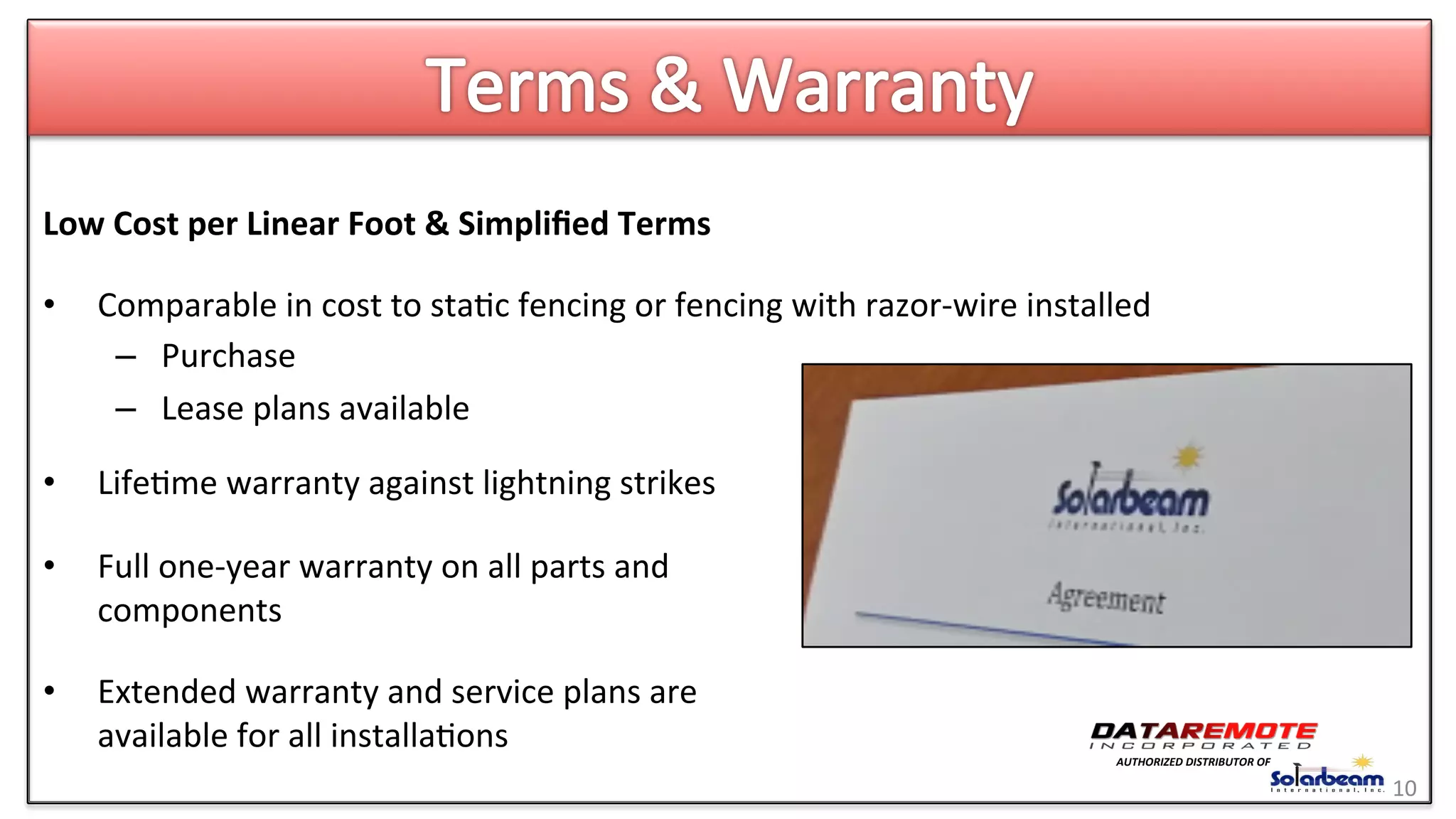 Low	
  Cost	
  per	
  Linear	
  Foot	
  &	
  Simpliﬁed	
  Terms	
  
•  Comparable	
  in	
  cost	
  to	
  sta>c	
  fencing	
  or	
  fencing	
  with	
  razor-­‐wire	
  installed	
  
–  Purchase	
  
–  Lease	
  plans	
  available	
  
•  Life>me	
  warranty	
  against	
  lightning	
  strikes	
  
•  Full	
  one-­‐year	
  warranty	
  on	
  all	
  parts	
  and	
  
components	
  
•  Extended	
  warranty	
  and	
  service	
  plans	
  are	
  
available	
  for	
  all	
  installa>ons	
  
	
   10	
  
	
  
AUTHORIZED	
  DISTRIBUTOR	
  OF	
  
 