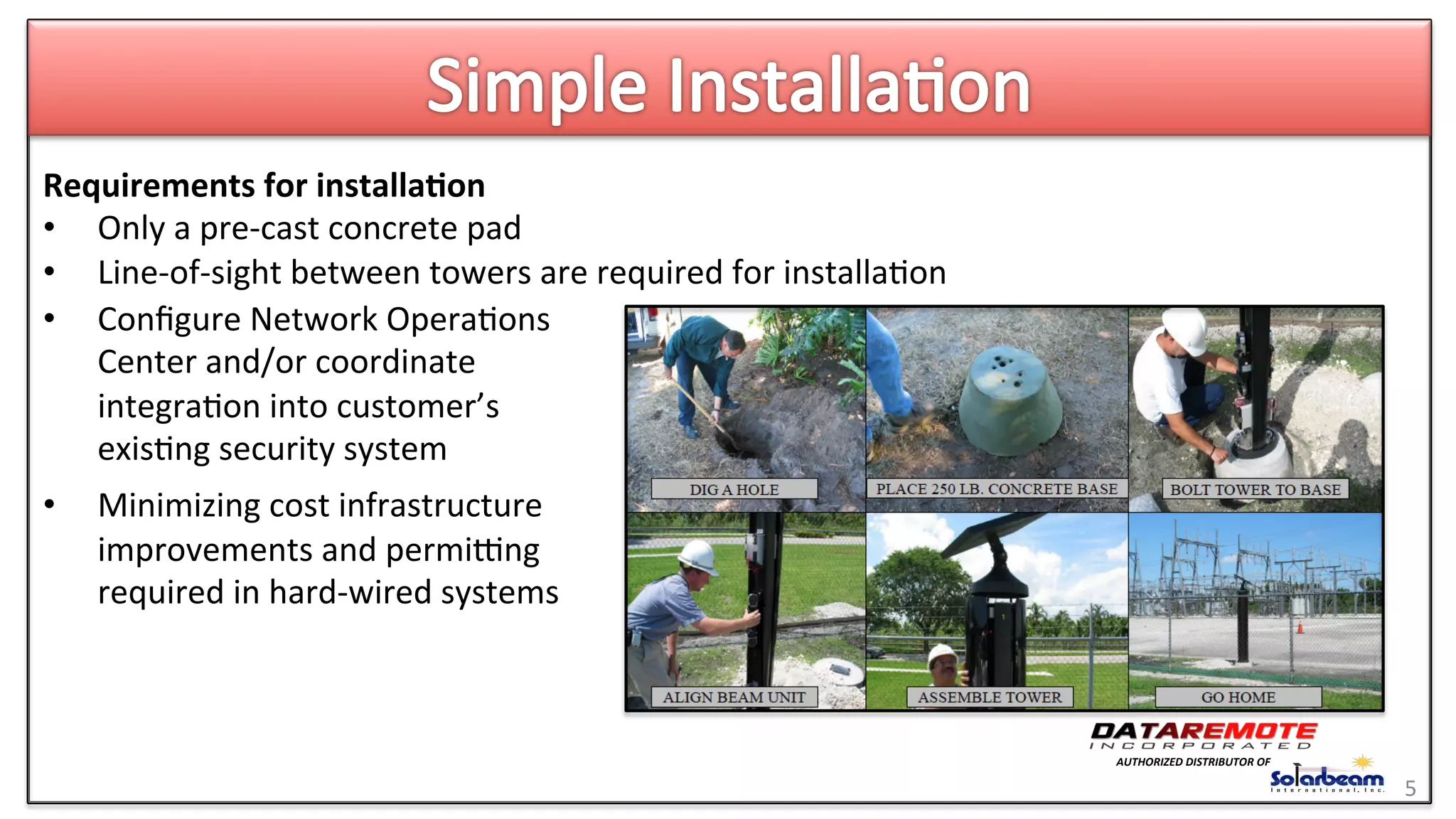 •  Conﬁgure	
  Network	
  Opera>ons	
  
Center	
  and/or	
  coordinate	
  
integra>on	
  into	
  customer’s	
  
exis>ng	
  security	
  system	
  
•  Minimizing	
  cost	
  infrastructure	
  
improvements	
  and	
  permiing	
  
required	
  in	
  hard-­‐wired	
  systems	
  
Requirements	
  for	
  installa6on	
  
•  Only	
  a	
  pre-­‐cast	
  concrete	
  pad	
  
•  Line-­‐of-­‐sight	
  between	
  towers	
  are	
  required	
  for	
  installa>on	
  
5	
  
AUTHORIZED	
  DISTRIBUTOR	
  OF	
  
 