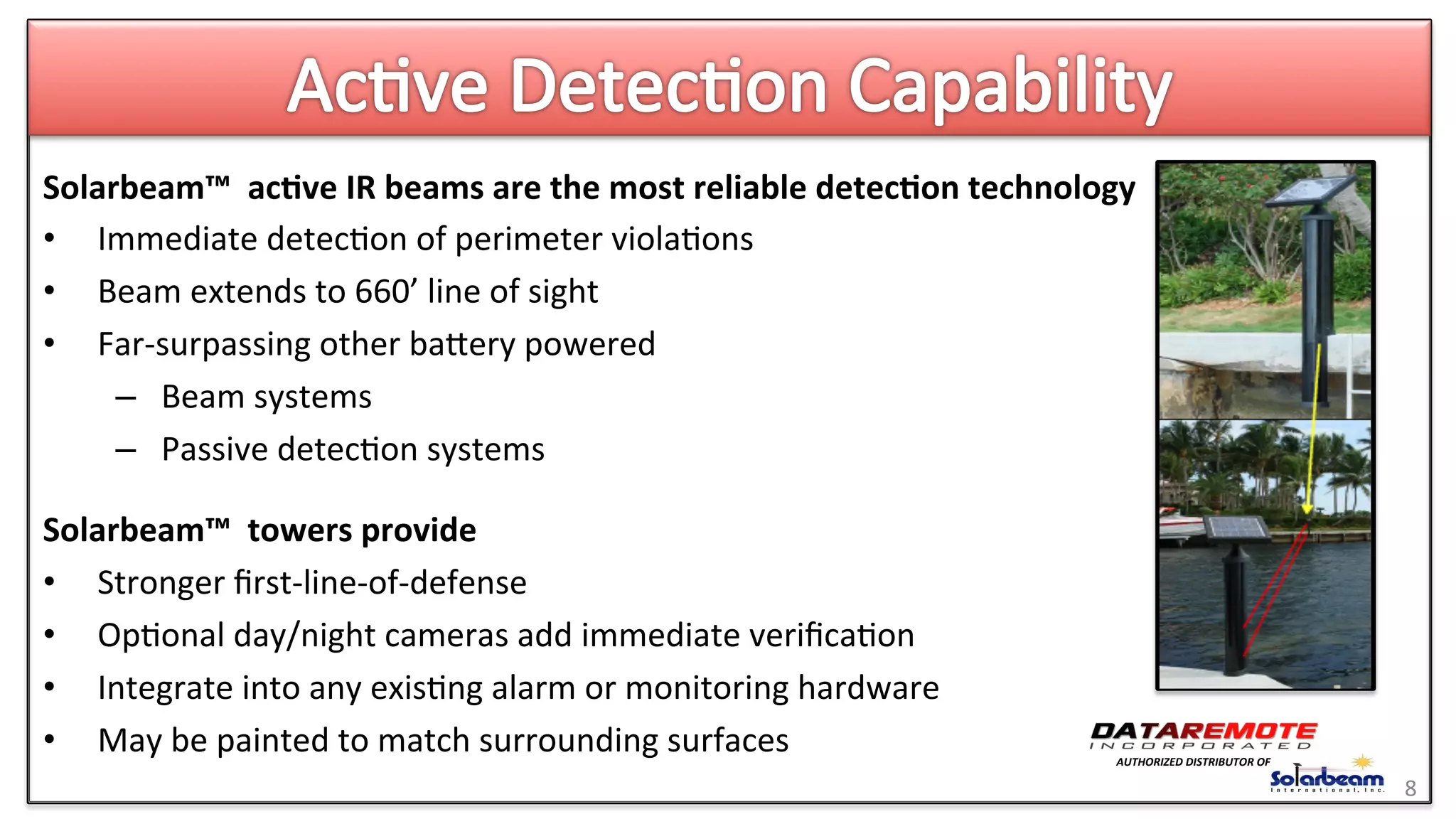 Solarbeam™	
  	
  ac6ve	
  IR	
  beams	
  are	
  the	
  most	
  reliable	
  detec6on	
  technology	
  
•  Immediate	
  detec>on	
  of	
  perimeter	
  viola>ons	
  
•  Beam	
  extends	
  to	
  660’	
  line	
  of	
  sight	
  	
  
•  Far-­‐surpassing	
  other	
  baeery	
  powered	
  	
  
–  Beam	
  systems	
  
–  Passive	
  detec>on	
  systems	
  
	
  
Solarbeam™	
  	
  towers	
  provide	
  
•  Stronger	
  ﬁrst-­‐line-­‐of-­‐defense	
  
•  Op>onal	
  day/night	
  cameras	
  add	
  immediate	
  veriﬁca>on	
  
•  Integrate	
  into	
  any	
  exis>ng	
  alarm	
  or	
  monitoring	
  hardware	
  
•  May	
  be	
  painted	
  to	
  match	
  surrounding	
  surfaces	
  
8	
  
AUTHORIZED	
  DISTRIBUTOR	
  OF	
  
 