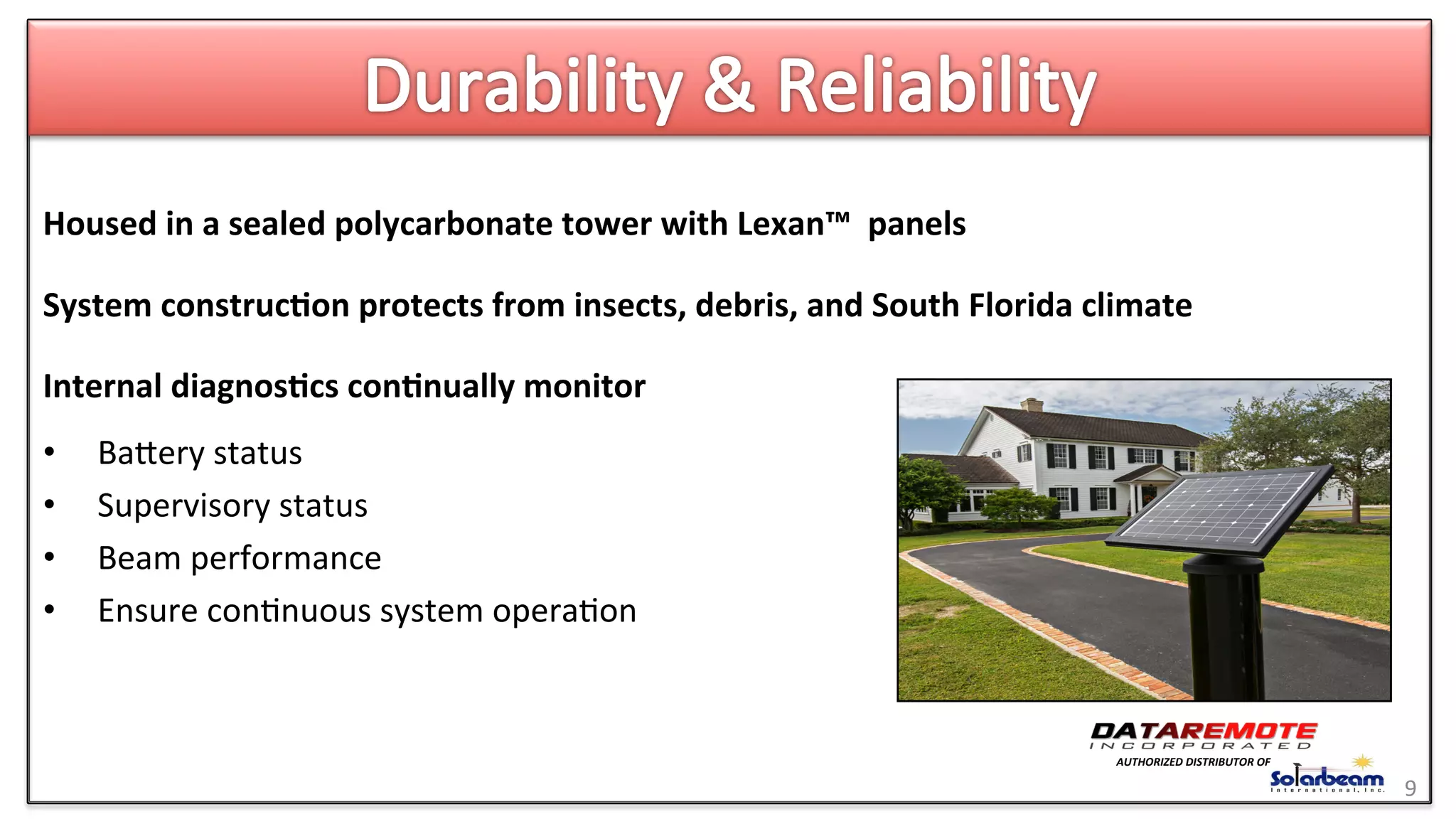Housed	
  in	
  a	
  sealed	
  polycarbonate	
  tower	
  with	
  Lexan™	
  	
  panels	
  
	
  
System	
  construc6on	
  protects	
  from	
  insects,	
  debris,	
  and	
  South	
  Florida	
  climate	
  
	
  
Internal	
  diagnos6cs	
  con6nually	
  monitor	
  	
  
	
  
•  Baeery	
  status	
  
•  Supervisory	
  status	
  
•  Beam	
  performance	
  	
  
•  Ensure	
  con>nuous	
  system	
  opera>on	
  
9	
  
AUTHORIZED	
  DISTRIBUTOR	
  OF	
  
 