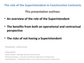 The role of the Superintendent in Construction Contracts
This presentation outlines:
Prepared by: Vanita Kumar
Prepared for:
•Karen O’Brien – Manager Business Performance
•Anthony Ottaway – Executive Coordinator Regulation and Reporting
•Jodie Maloney – Coordinator Source to Contract Procurement: Construction
• An overview of the role of the Superintendent
• The benefits from both an operational and contractual
perspective
• The risks of not having a Superintendent
 