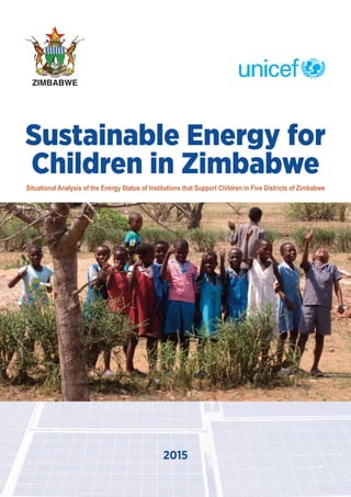 Sustainable Energy for
Children in Zimbabwe
2015
Situational Analysis of the Energy Status of Institutions that Support Children in Five Districts of Zimbabwe
ZIMBABWE
UNICEF Sustainable Energy for Children 2016_FINAL.qxp_Layout 1 30/9/2016 11:20 Page 1
 