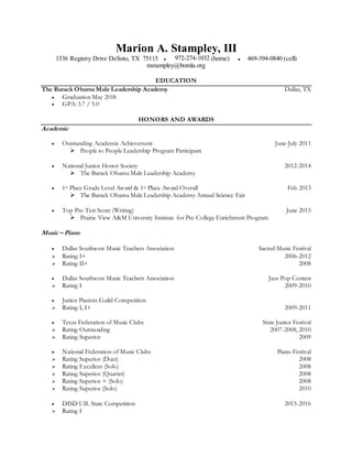 Marion A. Stampley, III
1536 Registry Drive DeSoto, TX 75115 ● 972-274-1032 (home) ● 469-394-0840 (cell)
mstampley@bomla.org
EDUCATION
The Barack Obama Male Leadership Academy Dallas, TX
 Graduation May 2018
 GPA: 3.7 / 5.0
HONORS AND AWARDS
Academic
 Outstanding Academic Achievement June-July 2011
 People to People Leadership Program Participant
 National Junior Honor Society 2012-2014
 The Barack Obama Male Leadership Academy
 1st Place Grade Level Award & 1st Place Award Overall Feb 2013
 The Barack Obama Male Leadership Academy Annual Science Fair
 Top Pre-Test Score (Writing) June 2015
 Prairie View A&M University Institute for Pre-College Enrichment Program
Music – Piano
 Dallas Southwest Music Teachers Association Sacred Music Festival
 Rating I+ 2006-2012
 Rating II+ 2008
 Dallas Southwest Music Teachers Association Jazz Pop Contest
 Rating I 2009-2010
 Junior Pianists Guild Competition
 Rating I, I+ 2009-2011
 Texas Federation of Music Clubs State Junior Festival
 Rating Outstanding 2007-2008, 2010
 Rating Superior 2009
 National Federation of Music Clubs Piano Festival
 Rating Superior (Duet) 2008
 Rating Excellent (Solo) 2008
 Rating Superior (Quartet) 2008
 Rating Superior + (Solo) 2008
 Rating Superior (Solo) 2010
 DISD UIL State Competition 2015-2016
 Rating I
 
