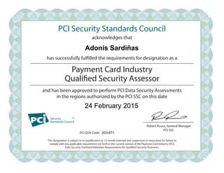 PCI Security Standards Council
acknowledges that
has successfully fulfilled the requirements for designation as a
and has been approved to perform PCI Data Security Assessments
in the regions authorized by the PCI SSC on this date
PCI QSA Code:
Robert Russo, General Manager
PCI SSC
Payment Card Industry
Qualified Security Assessor
This designation is subject to re-qualification at 12-month intervals and suspension or revocation for failure to
comply with any applicable requirement set forth in the current version of the Payment Card Industry (PCI)
Data Security Standard Validation Requirements for Qualified Security Assessors.
Adonis Sardiñas
24 February 2015
203-671
 