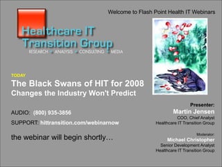 The Black Swans of HIT for 2008
www.hittransition.com
1
Welcome to Flash Point Health IT Webinars
TODAY
The Black Swans of HIT for 2008
Changes the Industry Won't Predict
AUDIO: (800) 935-3856
SUPPORT: hittransition.com/webinarnow
the webinar will begin shortly…
Presenter:
Martin Jensen
COO, Chief Analyst
Healthcare IT Transition Group
Moderator:
Michael Christopher
Senior Development Analyst
Healthcare IT Transition Group
 