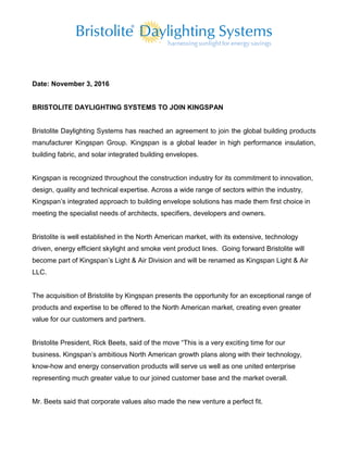 Date: November 3, 2016
BRISTOLITE DAYLIGHTING SYSTEMS TO JOIN KINGSPAN
Bristolite Daylighting Systems has reached an agreement to join the global building products
manufacturer Kingspan Group. Kingspan is a global leader in high performance insulation,
building fabric, and solar integrated building envelopes.
Kingspan is recognized throughout the construction industry for its commitment to innovation,
design, quality and technical expertise. Across a wide range of sectors within the industry,
Kingspan’s integrated approach to building envelope solutions has made them first choice in
meeting the specialist needs of architects, specifiers, developers and owners.
Bristolite is well established in the North American market, with its extensive, technology
driven, energy efficient skylight and smoke vent product lines. Going forward Bristolite will
become part of Kingspan’s Light & Air Division and will be renamed as Kingspan Light & Air
LLC.
The acquisition of Bristolite by Kingspan presents the opportunity for an exceptional range of
products and expertise to be offered to the North American market, creating even greater
value for our customers and partners.
Bristolite President, Rick Beets, said of the move “This is a very exciting time for our
business. Kingspan’s ambitious North American growth plans along with their technology,
know-how and energy conservation products will serve us well as one united enterprise
representing much greater value to our joined customer base and the market overall.
Mr. Beets said that corporate values also made the new venture a perfect fit.
 